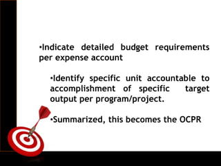 •Indicate detailed budget requirements
per expense account
•Identify specific unit accountable to
accomplishment of specific target
output per program/project.
•Summarized, this becomes the OCPR
 