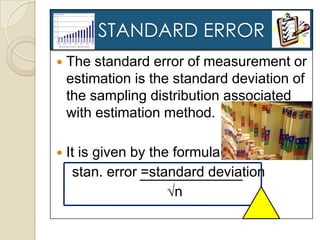 STANDARD ERROR
   The standard error of measurement or
    estimation is the standard deviation of
    the sampling distribution associated
    with estimation method.

   It is given by the formula :
     stan. error =standard deviation
                      √n
 
