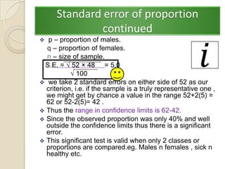 Standard error of proportion
               continued
  p – proportion of males.
  q – proportion of females.
  n – size of sample.
 S.E. = √ 52 × 48 = 5.0
           √ 100
 we take 2 standard errors on either side of 52 as our
  criterion, i.e. if the sample is a truly representative one ,
  we might get by chance a value in the range 52+2(5) =
  62 or 52-2(5)= 42 .
 Thus the range in confidence limits is 62-42.
 Since the observed proportion was only 40% and well
  outside the confidence limits thus there is a significant
  error.
 This significant test is valid when only 2 classes or
  proportions are compared.eg. Males n females , sick n
  healthy etc.
 