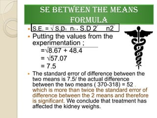 SE BETWEEN THE MEANS
             FORMULA
   S.E. = √ S.D1 n1 + S.D 2
                           n2
 Putting the values from the
  experimentation ;
    =√8.67 + 48.4
    = √57.07
    = 7.5
   The standard error of difference between the
    two means is 7.5/ the actual difference
    between the two means ( 370-318) = 52 ,
    which is more than twice the standard error of
    difference between the 2 means and therefore
    is significant. We conclude that treatment has
    affected the kidney weighs.
 
