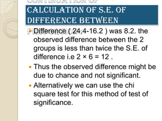 Continuation of
calculation of S.E. of
difference between
proportion :
 Difference ( 24.4-16.2 ) was 8.2. the
  observed difference between the 2
  groups is less than twice the S.E. of
  difference i.e 2 × 6 = 12 .
 Thus the observed difference might be
  due to chance and not significant.
 Alternatively we can use the chi
  square test for this method of test of
  significance.
 