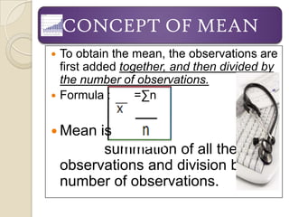 CONCEPT OF MEAN
 To obtain the mean, the observations are
  first added together, and then divided by
  the number of observations.
 Formula :      =∑n


 Mean    is
           summation of all the
    observations and division by
    number of observations.
 