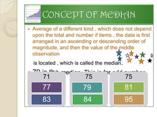 CONCEPT OF MEDIAN
   Average of a different kind , which does not depend
    upon the total and number if items , the data is first
    arranged in an ascending or descending order of
    magnitude, and then the value of the middle
    observation
    is located , which is called the median.
   79 is the median. This is for odd number
       71
    cases.
                           75                  75
        77                79                   81
        83                 84                  95
 