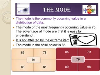The Mode
 The mode is the commonly occurring value in a
  distribution of data.
 The mode or the most frequently occurring value is 75.
  The advantage of mode are that it is easy to
  understand.
 It is not affected by the extreme items.
 The mode in the case below is 85.

     85             78             85            79

            91                            79

     85             81             89            98
 