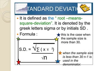 STANDARD DEVIATION
 It is defined as the “ root –means-
  square-deviation”. It is denoted by the
  greek letters sigma or by initials SD .
 Formula :                this is the case when
                            the sample size is
                            more than 30.

    S.D. =   √∑ ( x -   2
                        )
                             when the sample size
                 √n          is less than 30 n-1 is
                             used in the
                             denominator.
 