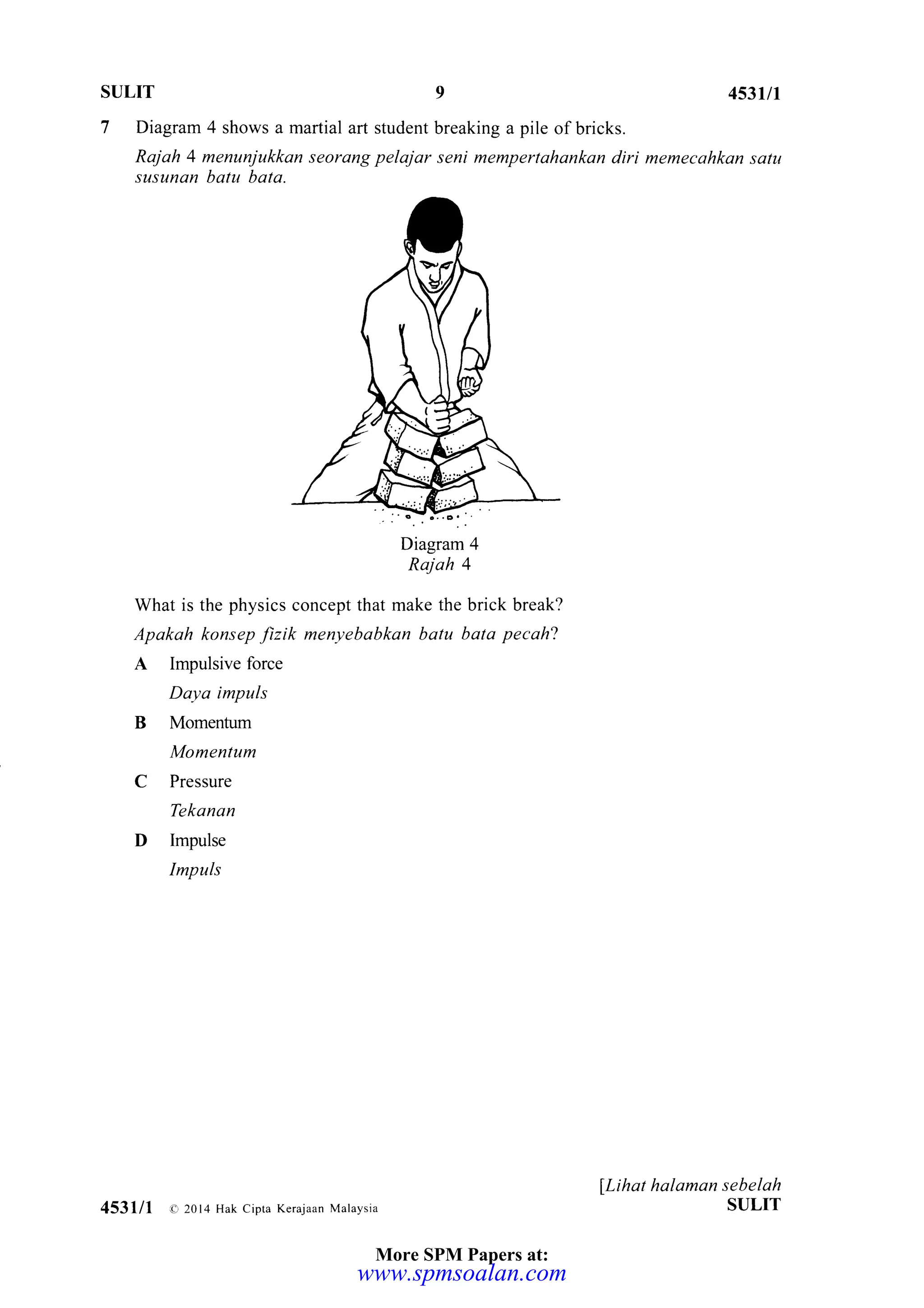 SULIT 4537t7
7 Diagram 4 shows a martial art student breaking a pile of bricks.
Rajah 4 menunjukkan seorang pelajar seni mempertahankan diri memecahkan satu
susunan batu bata.
What is the physics concept that make the brick break?
Apakah konsep fizik menyebabkan batu bata pecah2
A Impulsive force
Daya impuls
B Momentum
Momentum
C Pressure
Tekanan
D Impulse
Impuls
llihat halaman sebelah
SULIT4531/1 o 20l4 Hak cipta Kerajaan Malaysia
More SPM Papers at:
www.spmsoalan.com
 