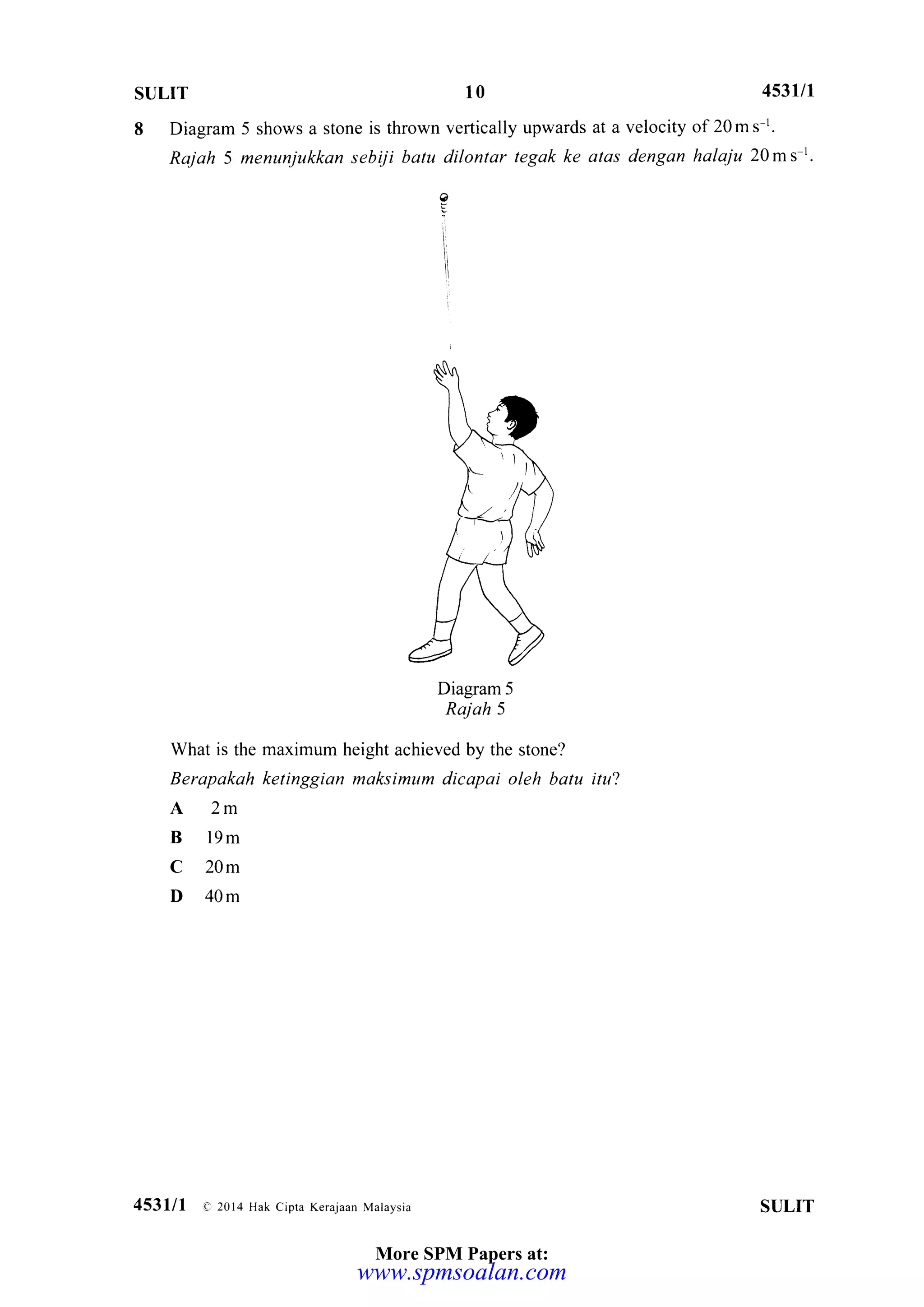 sul.rT 10 4s3lll
8 Diagram 5 shows a stone is thrown vertically upwards at a velocity of 20 m s I'
Rajah 5 menunjukkan sebiji batu dilontar tegak ke atas dengan halaju 20ms-t.
Diagram 5
Raj ah 5
What is the maximum height achieved by the stone?
Berapakah ketinggian maksimum dicapai oleh batu itu?
A2m
B 19m
C 20m
D 40m
4531/1 e 2014 Hak cipra Kerajaan Mataysia SULIT
?
l
More SPM Papers at:
www.spmsoalan.com
 
