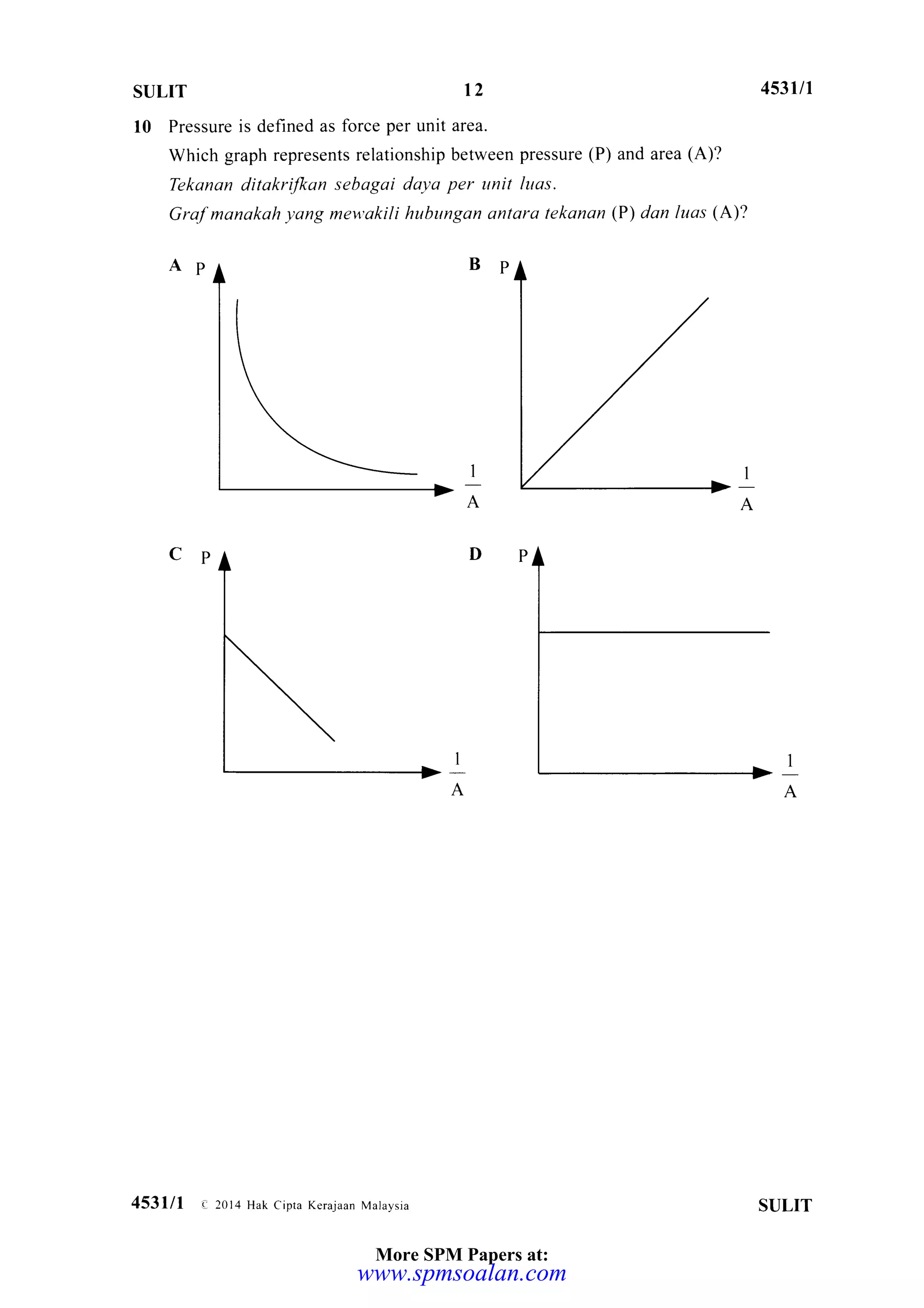 sulrT 12 453tlt
10 Pressure is defined as force per unit area.
Which graph represents relationship between pressure (P) and area (A)?
Tekanan ditakrilkon sebagai dayo per unit luqs.
Grof manakah yang mewakili hubungan antara tekanan (P) dan luas (A)?
Ap Bp
I
A
I
A
1
A
I
A
SULIT453lll e 2014 Hak Cipra Kerajaan Mataysia
More SPM Papers at:
www.spmsoalan.com
 