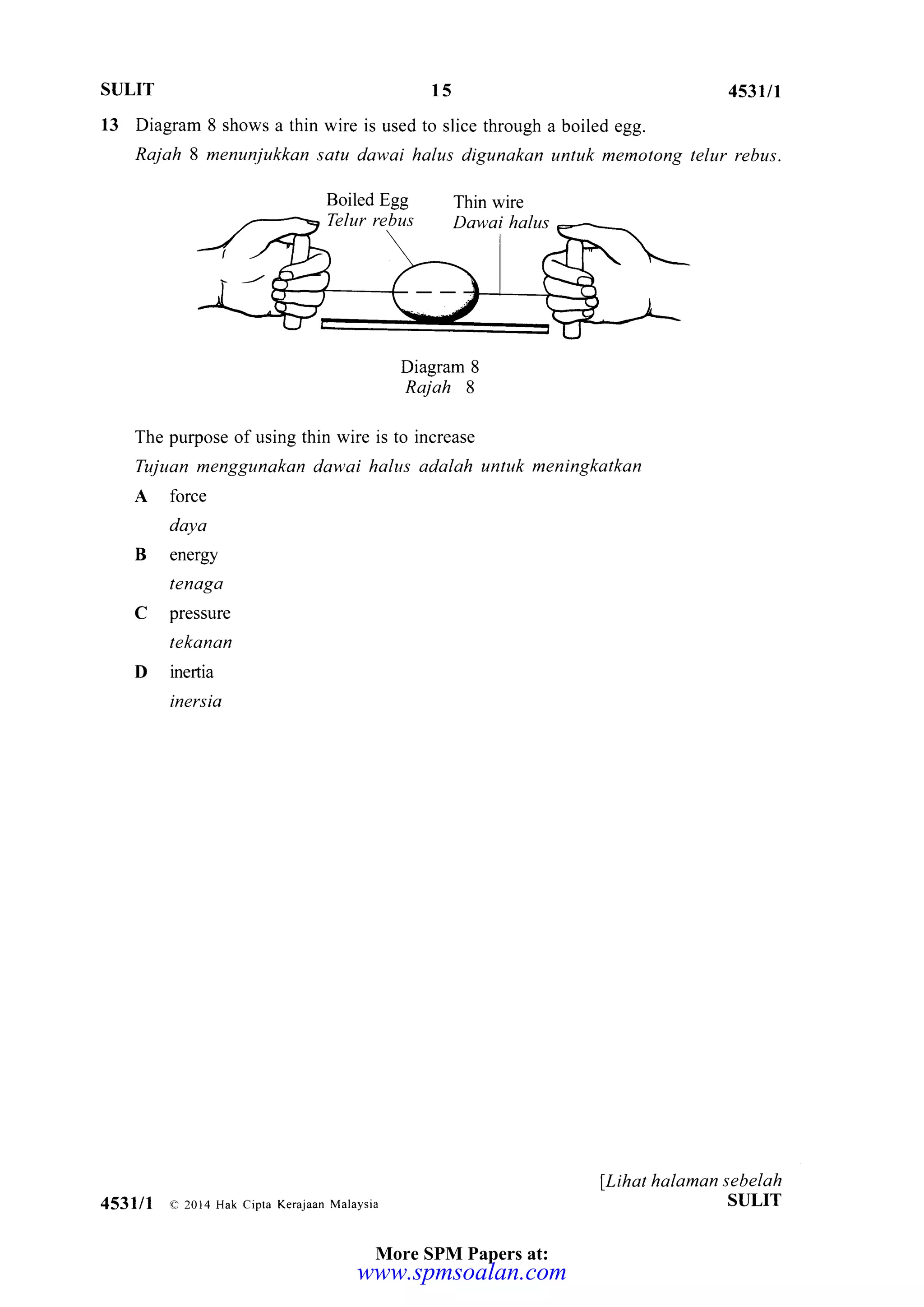SULIT 453u1
13 Diagram 8 shows a thin wire is used to slice through a boiled egg.
Rajah 8 menunjukkan satu dawai halus digunakan untuk memotong telur rebus.
Diagram 8
Rajah 8
The purpose of using thin wire is to increase
Tujuan menggunakan dawai halus adalah untuk meningkalkan
A force
daya
B energy
tendgd
C pressure
tekanan
D inertia
inersia
llihat halaman sebelah
SULIT
15
453lll a.20t4 Hak cipta Kerajaan Malaysia
More SPM Papers at:
www.spmsoalan.com
 