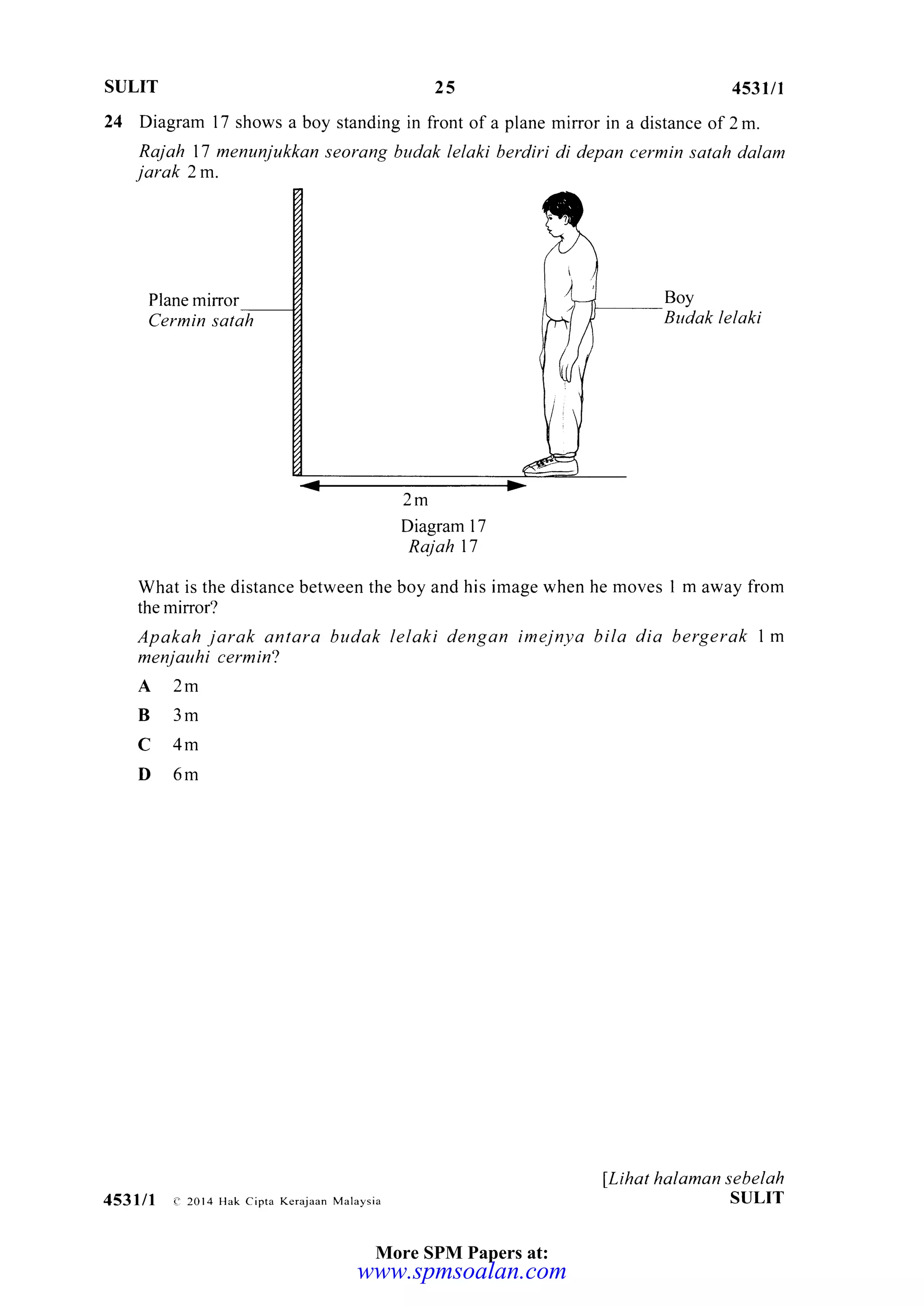 SULIT 25 453u1
a distance of 2 m.
cermin satah dalam
Boy
Budak lelaki
I m away from
bergerak 1m
lLihat halaman sebelah
SULIT
24 Diagram 17 shows a boy standing in front of a plane mirror in
Rajah 17 menunjukkan seorang budak lelaki berdiri di depon
jarak 2m.
Plane mirror
Cermin satah
2m
Diagram l7
Raj ah 17
What is the distance between the boy and his image when he moves
the mirror?
Apakah jarak antara budak lelaki dengan imejnya bila dia
menjauhi cermin?
A2m
B3m
C4m
D6m
453lll e 2014 Hak cipta Kerajaa. Malaysia
More SPM Papers at:
www.spmsoalan.com
 