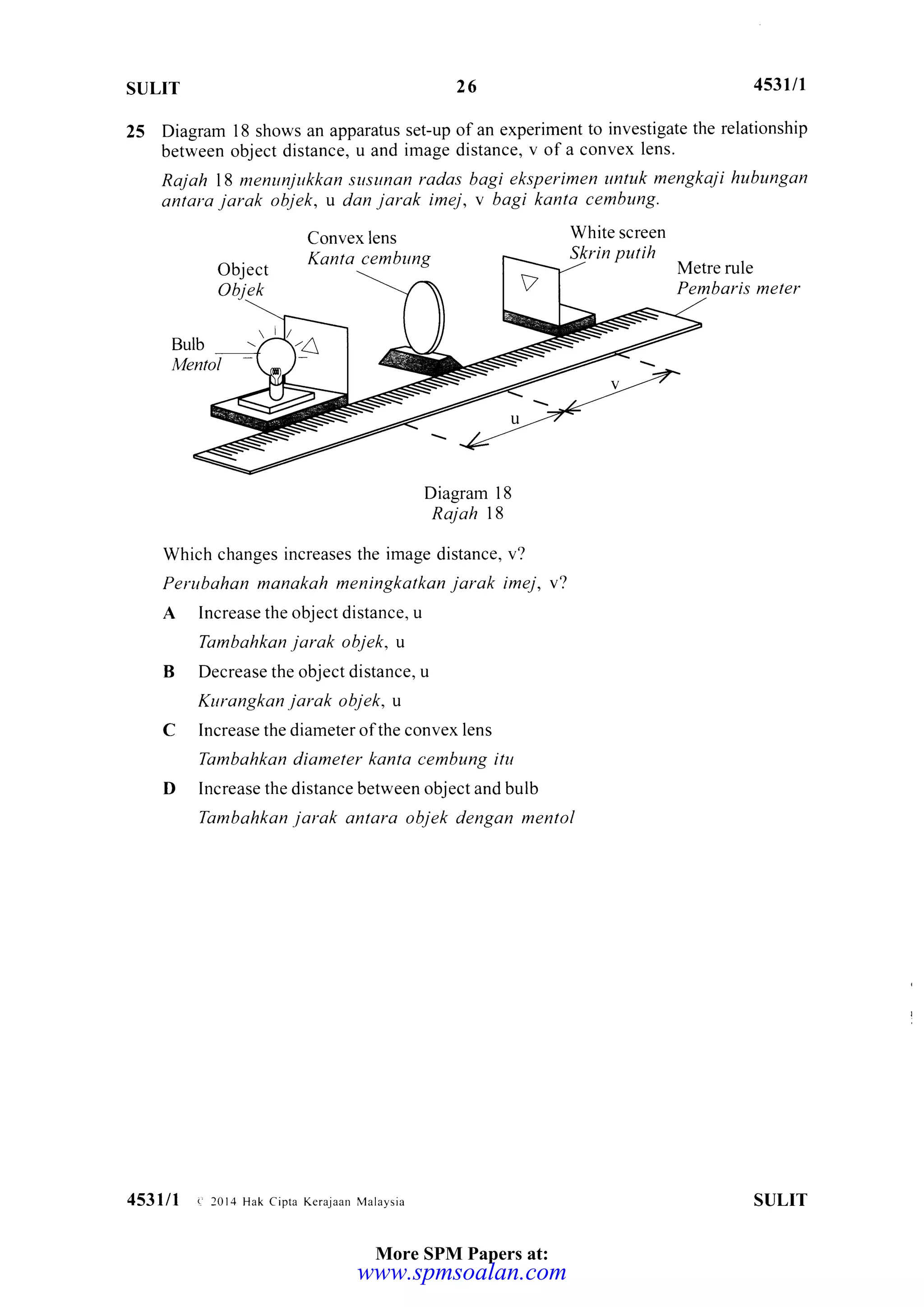 SULIT 453il1
25 Diagram l8 shows an apparatus set-up ofan experiment to investigate the relationship
between object distance, u and image distance, v of a convex lens.
Rajah 18 menunjukkan susunon radas bagi eksperimen untuk mengkaji hubungon
antara jorok objek, u dan jarak inej, v bagi kanta cembung.
26
Object
Objek
Convex lens
Kanta cembung
Bulb
Mentol
Diagram 18
Rajah 18
Which changes increases the image distance, v?
Perubahan manakah meningkatkan jarak imej, v?
A Increase the object distance, u
Tambahkan jarak objek, u
B Decrease the object distance, u
Kttrangkan jarak objek, u
C Increase the diameter ofthe convex lens
Tambahkan diameter kanta cembung itu
D Increase the distance between objectandbulb
Tambahkan jarak antara objek dengan mentol
White screen
Slgrin putih
Metre rule
Pembaris meter
SULIT453lll c 2014 Hak cipra Kerajaan Maraysia
More SPM Papers at:
www.spmsoalan.com
 