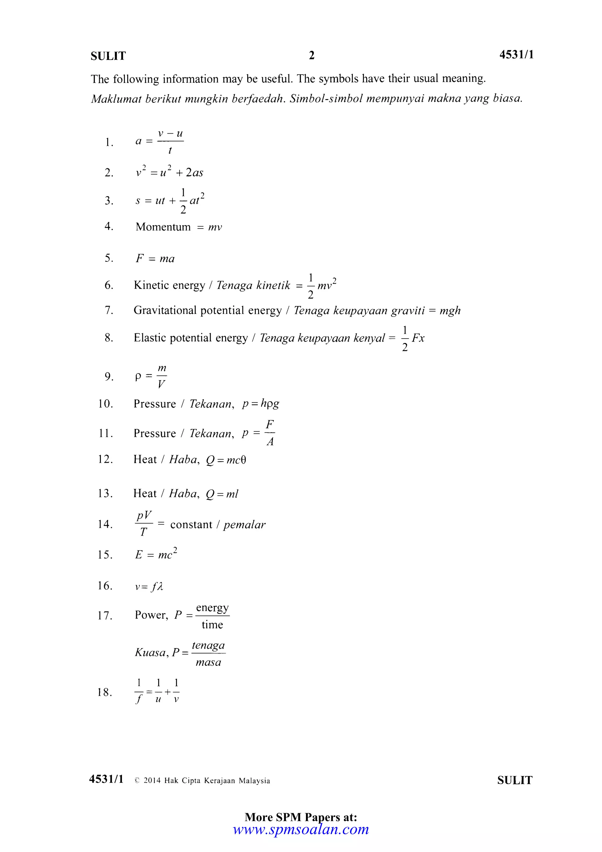 SULIT 2 453III
The following information may be useful. The s).rnbols have their usual meaning.
Maklumat berikut mungkin berfaedah. Simbol-simbol mempunyai makna yang biasa.
v-u
l' a =
-
t
^))^l. V =U + ZOS
1-
3. s=ur+Lat2
2
4. Momentum = lzy
5. F=ma
6. Kinetic energy I Tenaga kinerik = ! mv2
"2
7. Gravitational potential energy / Tenaga keupayaan graviti: mgh
8. Elastic potential energy I Tbnaga keupayaa, t eWA =
)f,
m
e' o=v
10. Pressure I Tekanan, p=hpg
11. Pressure / Tekanan, I =|
12. Heat I Haba, Q=mc|
13. HeatlHaba, Q=1nl
nV
14. t- = constant / pemalar
1'
15. E = mc2
16. u= -fl
17. Power,P=elergY
trme
Kuasa, P =
tenoga
mosa
lll
18. -;=-+-
luv
453lll -e,2014 Hak Cipra Kerajaan Mataysia SULIT
More SPM Papers at:
www.spmsoalan.com
 