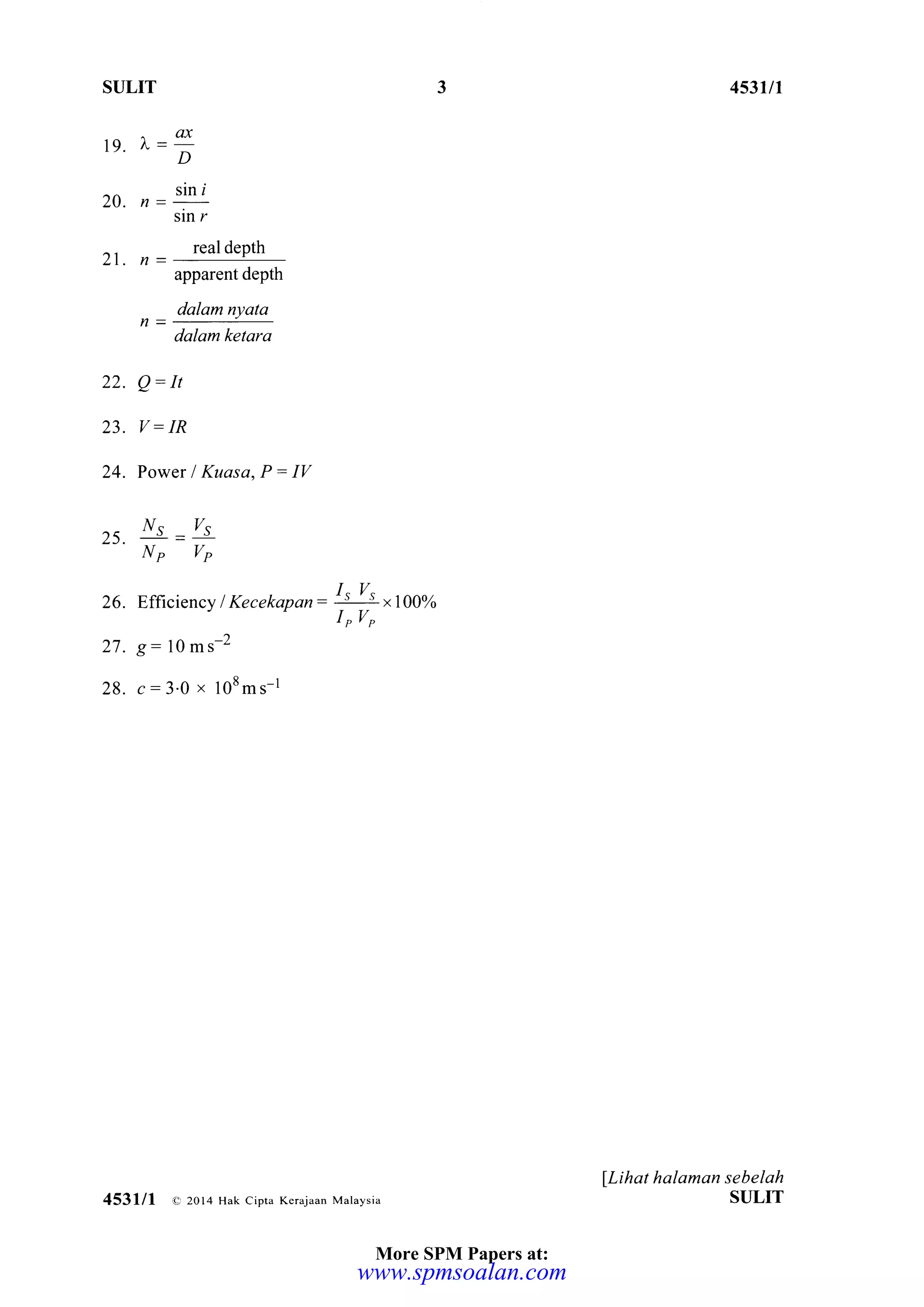 STJLIT
^ea19. t"=
D
zo. , = "!ni
sln r
21. n=
real depth
apparent depth
dalam nyata
dalam ketara
22. Q= h
23. V: IR
24. Power I Kuasa, P: IV
,< Ns
-
zs
NP T/P
26. Efficiency I Kecekapan=
I-t
!-t ,tooN
I,V,
27. g=19^"-z
28. c=3.0 x 108ms-1
4531n
lLihat halaman sebelah
St]LIT4531/1 e 2ol4 Hak cipta Kerajaan Malaysia
3
More SPM Papers at:
www.spmsoalan.com
 