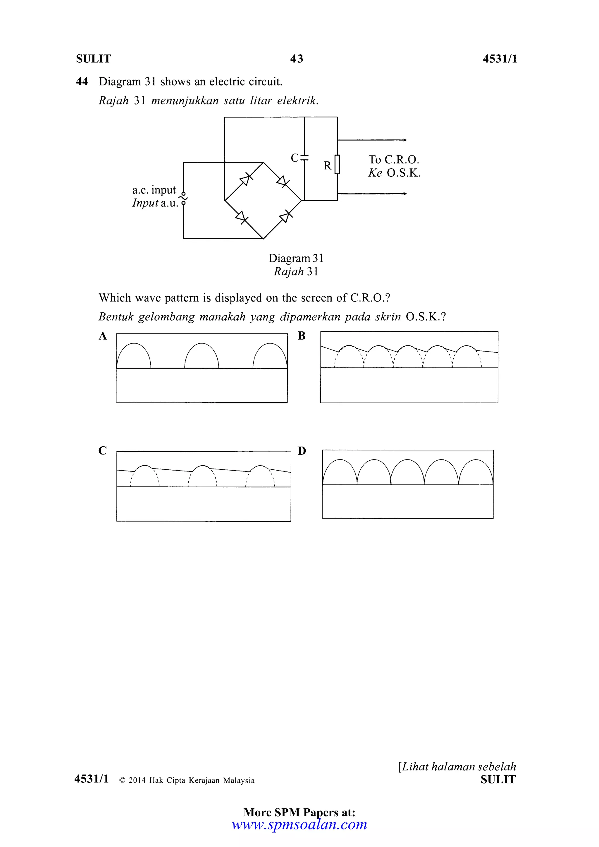 SULIT 43
44 Diagram 3l shows an electric circuit.
Rajah 3l menunjukkan satu litar elektrik.
a.c. input
Input a.t.
Diagram 31
Rajah 31
Which wave pattem is displayed on the screen of C.R.O.?
Bentuk gelombang manakah yang dipamerkan pada skrin O.S.K.?
453u1
lLihat halaman sebelah
ST]LIT
C
To C.R.O.
,(e O.S.K.
453lll a 2014 Hak Cipra Kerajaan Malaysia
More SPM Papers at:
www.spmsoalan.com
 