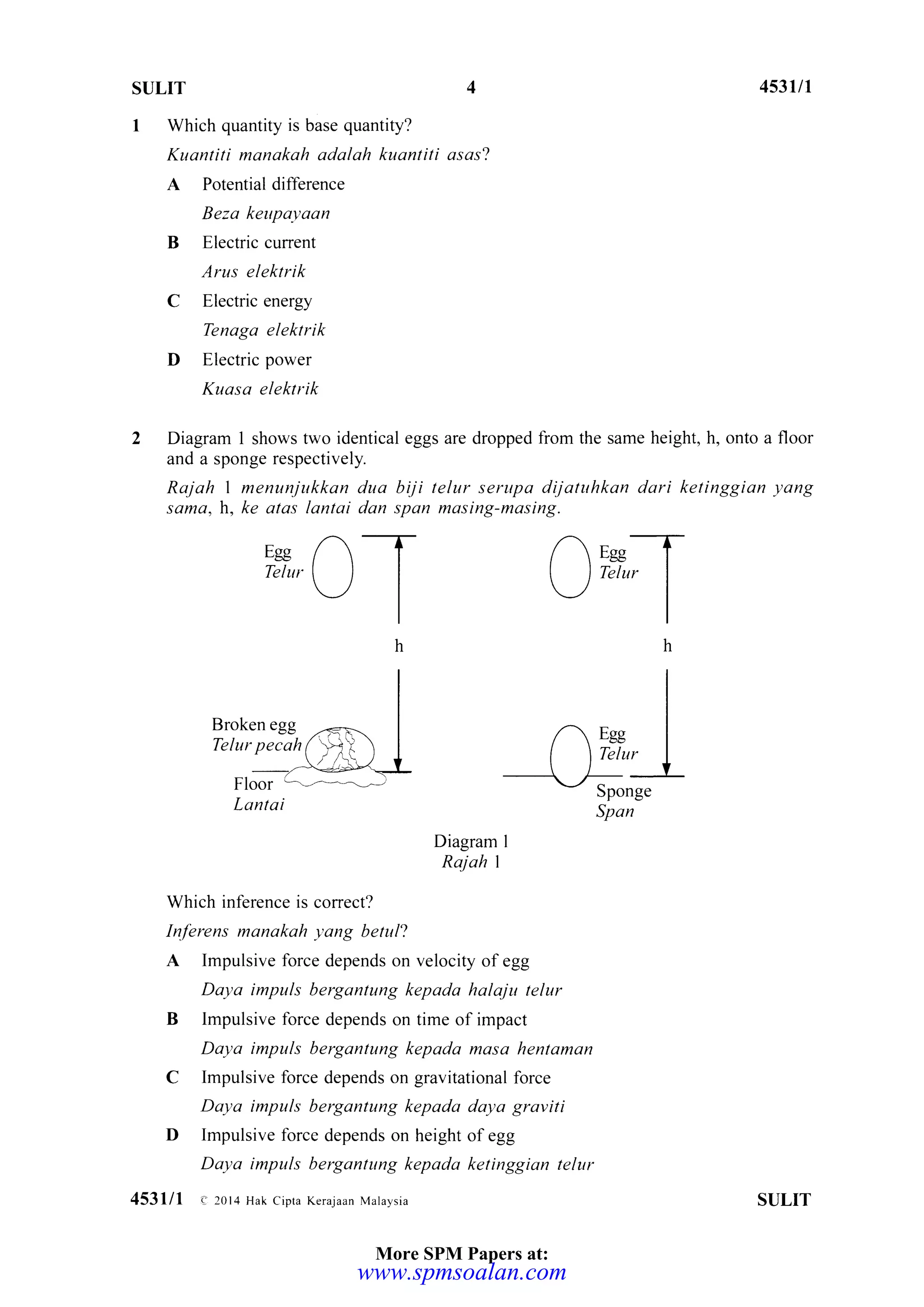 SULIT 4s3u1
Which quantity is base quantity?
Kuantiti manakah adalah kuantiti asas?
A Potential difference
Beza kettpalraan
B Elecric current
Arus elektrik
C Electric energy
Tenaga elektrik
D Electric power
Kuasa elektrik
Diagram 1 shows two identical eggs are dropped from the same height, h, onto a floor
and a sponge respectively.
Rajah I menunjukkan dua biji telur serupa dijatuhkan dari ketinggian yang
sama. h. ke alas lantai dan span masing-masing.
Egg n -TTelnr I I I
-/ I
)rrJT_/ I
h
I
I
I
/ Eee I
I  T"tu, I
)t__./ ^sponge
Span
Broken egg
Telur pecah
Floor
Lantai
Diagram I
Rajah I
Which inference is correct?
Inferens manakah yang betul?
A Impulsive force depends on velocity ofegg
Daya impuls bergantung kepada halaju telur
B lmpulsive force depends on time of impact
Daya impuls bergantung kepada maso hentaman
C Impulsive force depends on gravitational force
Daya impuls bergdntung kepada daya graviti
D Impulsive force depends on height ofegg
Daya impuls berganlung kepada ketinggion telur
453lll e 20t4 Hak Cipra Kerajaan Malaysia SULIT
More SPM Papers at:
www.spmsoalan.com
 