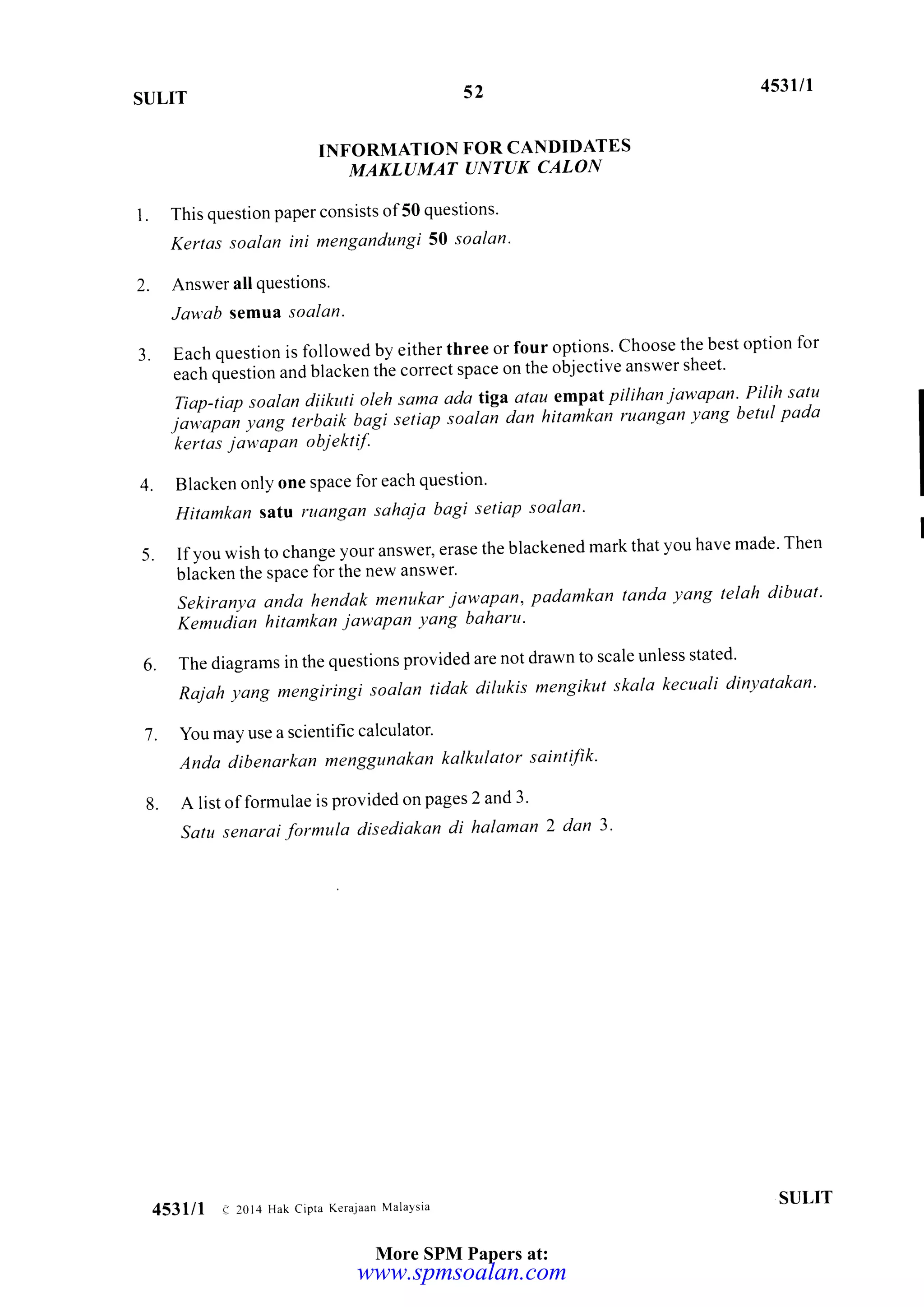 52SULIT
453llr
INFORMATION FOR CANDIDATES
MAKL(IMAT UNTUK CALON
1. This question paper consists of50 questions'
Kertas soalan ini mengandungi 50 soalan'
2. Answer all questions.
Jav'ab semua, soalan.
3. Each question is followed by either three or four options' Choose the best option for
"
;;q;r1i"; and blacken the correct space on the objective answer sheet'
Tian-tiap soalan diikuti oleh sama ada tiga atau emptt pilihan jawapan"Pilih satu
;*[,p;;;;;';;",i)i[i"i:i iittip 'oatoi
don hitu;ka; ruansan vang betut pada
kertas jau'aPan objekt if.
4. Blacken only one space for each question'
Hitomkan satv ruongon sahaja bagi setiap soalan'
5. Ifvou wish to change your answer, erase the blackened mark that you have made' Then I
blicken the space for the new answer'
Sekiranya anda hendak menukar jawapan, padamkan londa yang telah dibuat'
Kemudian hitamkon jawapan yang baharu'
6. The diagrams in the questions provided are not drawn to scale unless stated'
Rajah yang mengiringi soalan tidak dilukis mengikut skala kecuali dinyatakan'
'7
. You may use a scientific calculator'
Anda dibenarkan menggunakan kalkulator saintifik'
8. A list offormulae is provided on pages 2 and 3'
Sattt senarai formula disediakan di halaman 2 dan 3'
SULIT
453lll e 2014 Hak cipta Kerajaan Malavsia
More SPM Papers at:
www.spmsoalan.com
 