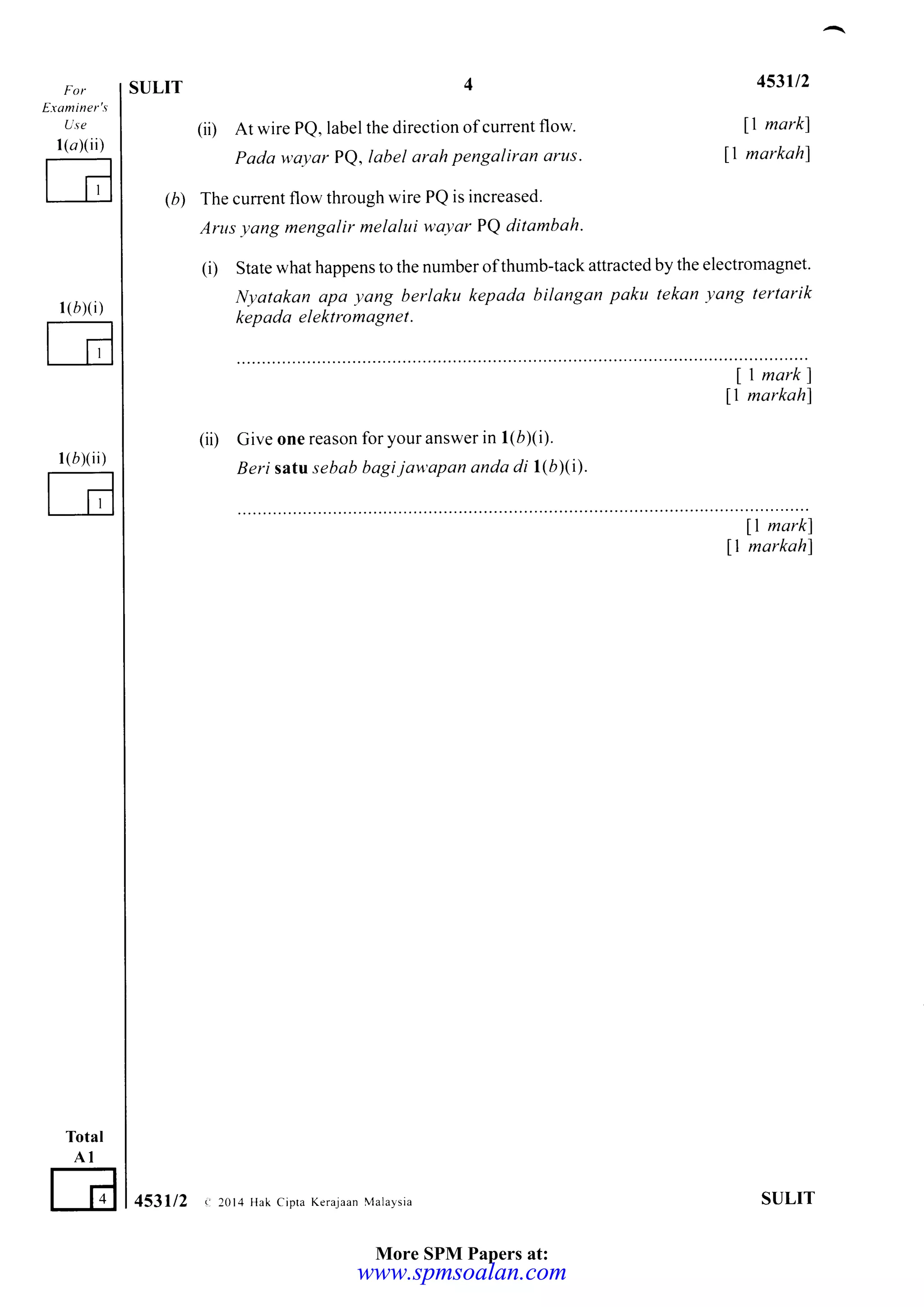 Erominer's
Use
1(a)(ii)
l(bxi)
l(bxii)
Total
AI
E
SULIT 4
(ii) At wire PQ, label the direction of current flow
Pada wayar PQ, label arah pengaliran arus.
The current flow through wire PQ is increased.
Arus yang mengalir melalui wayar PQ ditambah.
(i) State what happens to the number ofthumb-tack attracted by the electromagnet.
Nyatakan apa yang berlaku kepada bilangan paku tekan yang tertarik
kepada elektromagnet.
ll markl
fl markahf
(ii) Give one reason for your answer in 1(6)(i).
Beri satt sebab bagi jawapan anda di l(b)(t).
453l/2
ll markl
ll markah)
(b)
I mark)
ll markahl
453112 <:20t4 Hak cipra Kerajaan r4alaysia SULIT
More SPM Papers at:
www.spmsoalan.comwww.spmsoalan.com
 