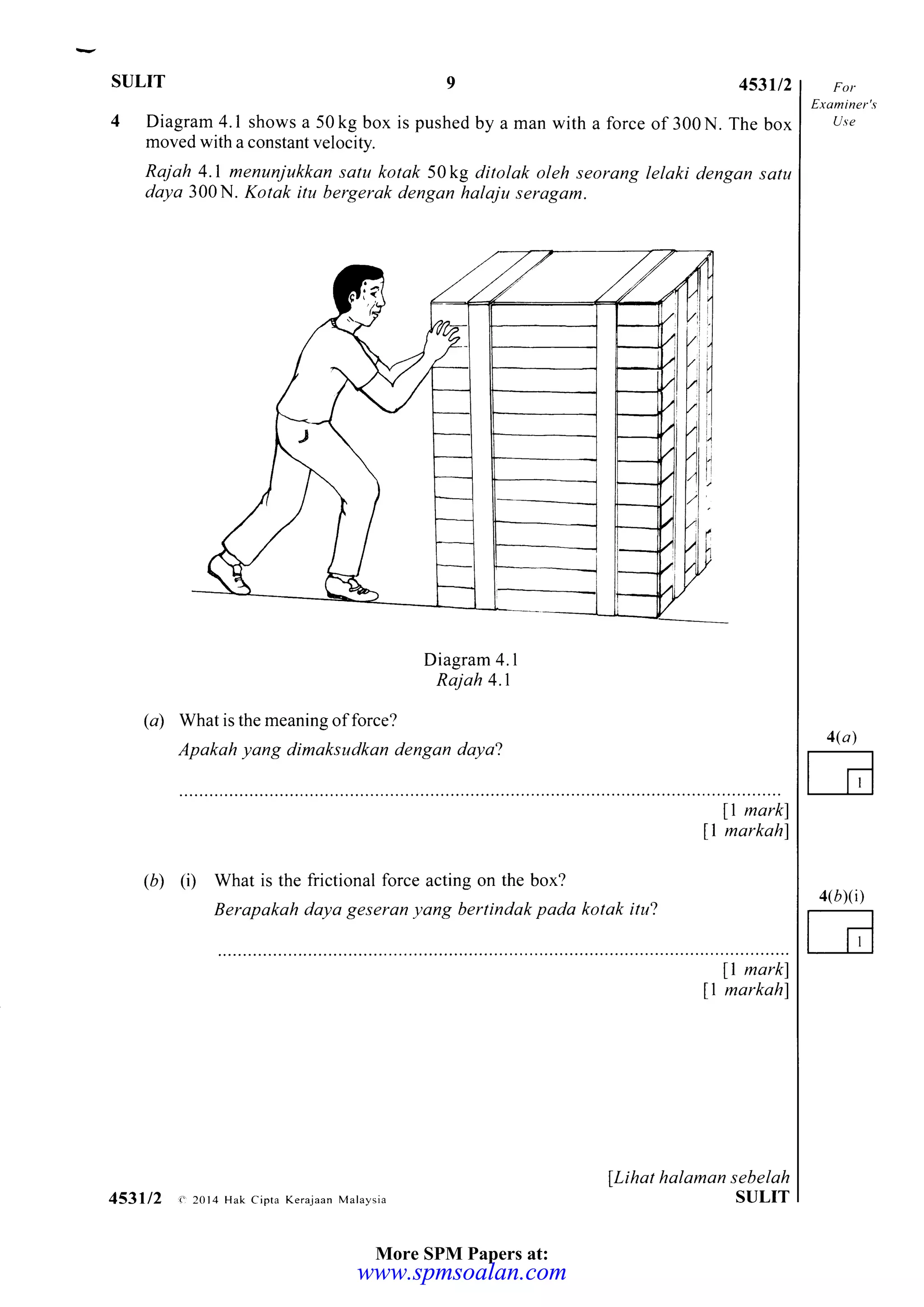 sulrT 9 453u2
4 Diagram 4.1 shows a 50kg box is pushed by a man with a force of 300N. The box
moved with a constant velocity.
Raj ah 4.1 menunjukkan satu kotak 50kg ditolak oleh seorang lelaki dengan satu
daya 300N. Kotak itu bergerak dengan halaju serogam.
Diagram 4. I
Rajah 4.1
(a) What is the meaning of force?
Apakah yang dimaksudkan dengan daya2
Exa iner's
Use
4(a)
E
4(rxi)
I mark)
11 markahl
(D) (D What is the frictional force acting on the box?
Berapakah daya geseran yang bertindak pada kotak itu?
[1 mark)
11 markahl
LLihat halaman sebelah
SULIT453112 < 2014 Hak Cipta Kerajaan Malaysia
More SPM Papers at:
www.spmsoalan.comwww.spmsoalan.com
 