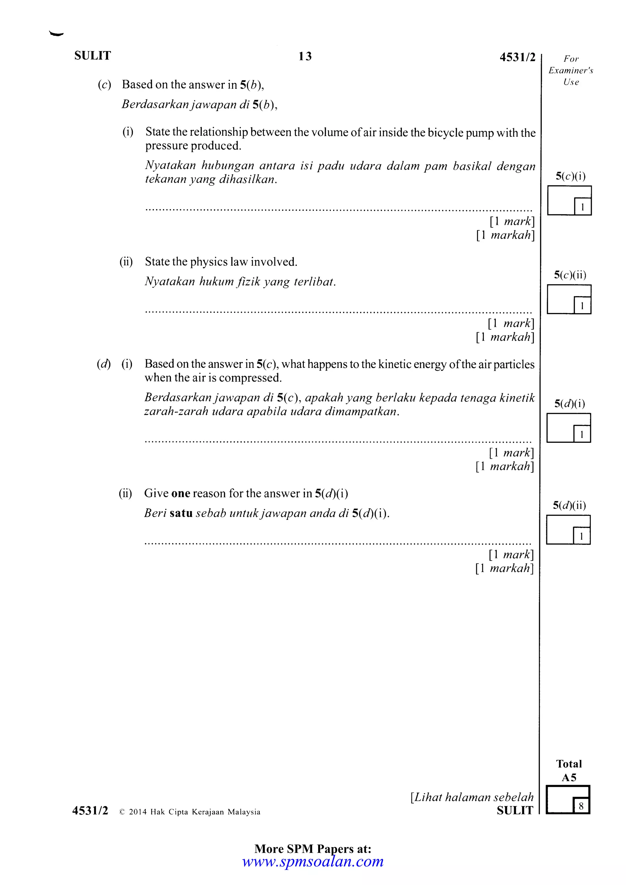 SULIT T3
(c) Based on the answer in 5(6),
Berdasarkan jawapan di 5(b),
453u2
(i) State the relationship between the volume of air inside the bicycle pump with the
pressure produced.
Nyatakan hubungan antara isi padu udara dalam pam basikal dengan
tekanan yang dihos i I kan.
11 markl
ll markahl
(ii) State the physics law involved.
Nyatakan hukum fizik yang terlibat.
ll markl
11 markahl
(d) (i) Based on the answer in 5(c), what happens to the kinetic energy ofthe air particles
when the air is compressed.
Berdasarkan jawapan di 5(c), apakah yang berlaku kepada tenaga kinetik
zarah-zarah udara apabila udara dimampatkan.
11 markl
ll markahl
(ii) Give one reason for the answer in 5(d)(i)
Beri satt sebab untukjawapan anda di 5(40).
Etaminer's
Use
s(cXii)
G
s(dxi)
E
s(/)(iD
E
Total
A5
G
s(c)(i)
11 markl
ll markah)
lLihat halaman sebelah
SULIT453112 e 2014 Hak cipta Kerajaan Malaysia
More SPM Papers at:
www.spmsoalan.comwww.spmsoalan.com
 