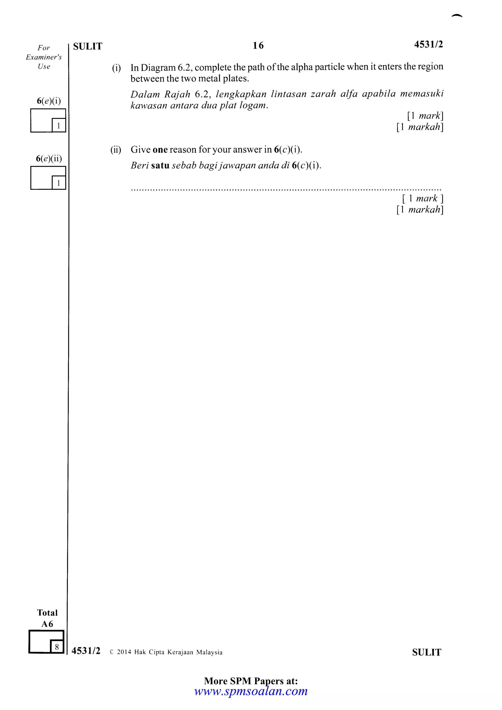 Exahit er's
Use
6(a)(i)
E
Total
A6
G
6(e)(ii)
ST]LIT t6 453112
(i) In Diagram 6.2, complete the path ofthe alpha particle when it enters the region
between the two metal plates.
Dalam Rajoh 6.2, lengkapkan lintasan zarah alfa apabila memasuki
kawasan antara duo plat logam.
11 markl
ll markahl
(ii) Give one reason for your answer in 6(c)(i).
Beri sat:u sebab bagijawapan anda di 6(c)(1).
ll markl
ll markahl
SULIT453112 e 2014 Hak Cipta Kerajaan Mataysia
More SPM Papers at:
www.spmsoalan.comwww.spmsoalan.com
 