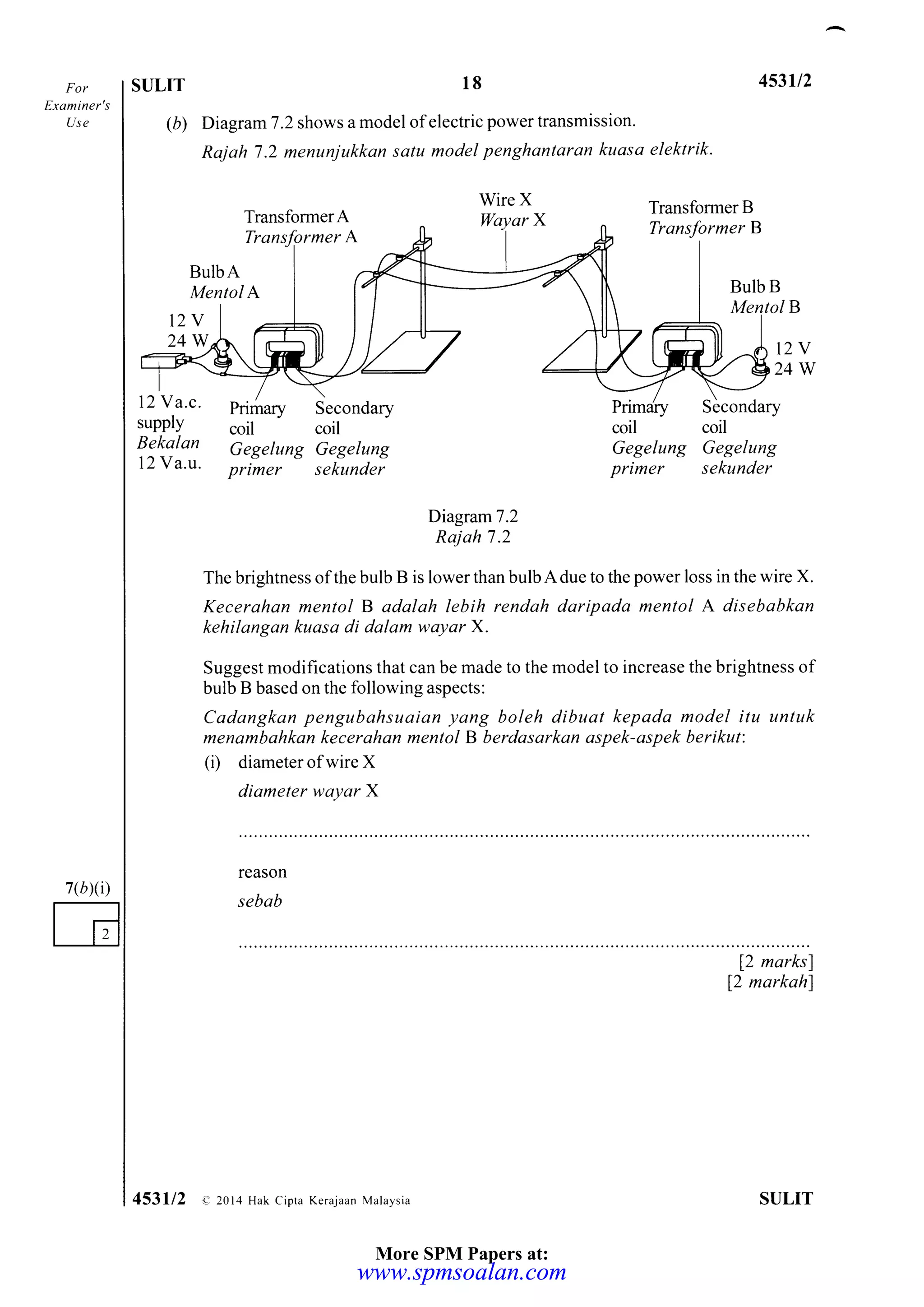 For
Etaminer's
Use
7(b)(i)
SULIT 18 453u2
(b) Diagram7 .2 shows a model of electric power transmission'
Rajah 7 .2 menuniukkan satu model penghantaran kuasa elektrik.
Transformer A
Transfgrmer A
WireX
WayarX
Transformer B
Transformer B
Secondary
coil
Gegelung Gegelung
prirner sekunder
BulbA
Mentol A
t2v
24W t2Y
24W
12 Y a.c.
supply
Bekalan
12 Va.u.
Primary
coil
Secondary
coil coil
Gegelung Gegelung
primer sekunder
Diagram7 .2
Rajah 7 .2
The brightness ofthe bulb B is lower than bulb Adue to the power loss in the wire X.
Kecerahan mentol B adalah lebih rendah daripada mentol A disebabkan
kehilangan kuasa di dalam wayar X.
Suggest modifications that can be made to the model to increase the brightness of
bulb B based on the following aspects:
Cadangkan pengubahsuaian yang boleh dibuat kepada model itu untuk
menambahkan kecerahan mentol B berdasarkan aspek-aspek berikut:
(i) diameter of wire X
diameter wayar X
reason
sebab
f2 marksl
f2 markahl
ST]LIT453112 e 2014 Hak cipra Kerajaan Malaysia
B
BulbB
More SPM Papers at:
www.spmsoalan.comwww.spmsoalan.com
 