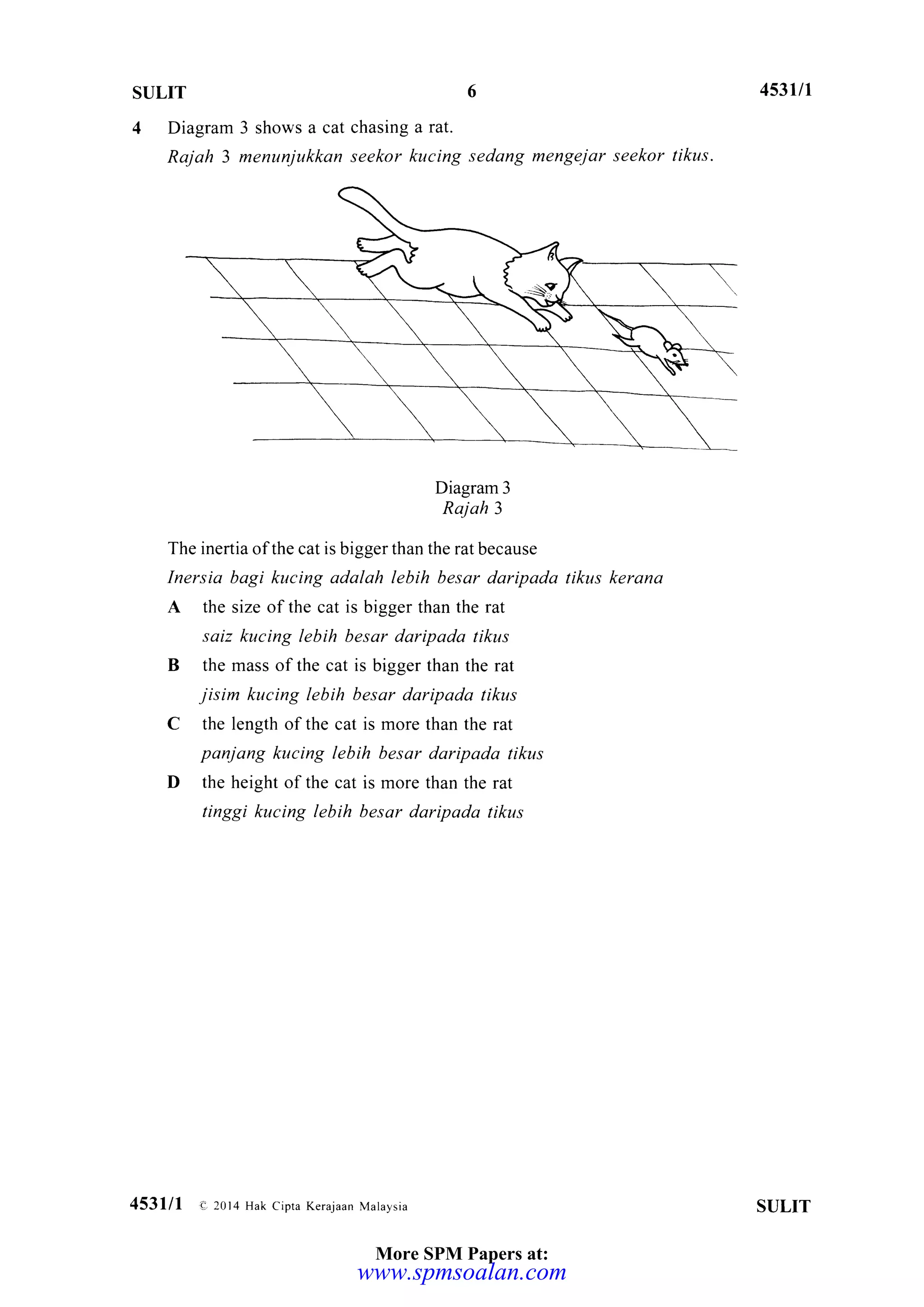 SULIT
4 Diagram 3 shows a cat chasing a rat.
Rajah 3 menunjukkan seekor kucing sedang mengejar seekor tikus.
Diagram 3
Raj ah 3
The inertia ofthe cat is bigger than the rat because
Inersia bagi kucing adalah lebih besar daripada tikus kerana
A the size of the cat is bigger than the rat
saiz kucing lebih besar daripada tikus
B the mass ofthe cat is bigger than the rat
jisim kucing lebih besar daripada tikus
C the length of the cat is more than the rat
panjang kucing lebih besar daripada tikus
D the height of the cat is more than the rat
tinggi kucing lebih besar daripada tikus
453y1
453111 o 20r4 Hak cipra Kerajaan Malaysia SULIT
More SPM Papers at:
www.spmsoalan.com
 