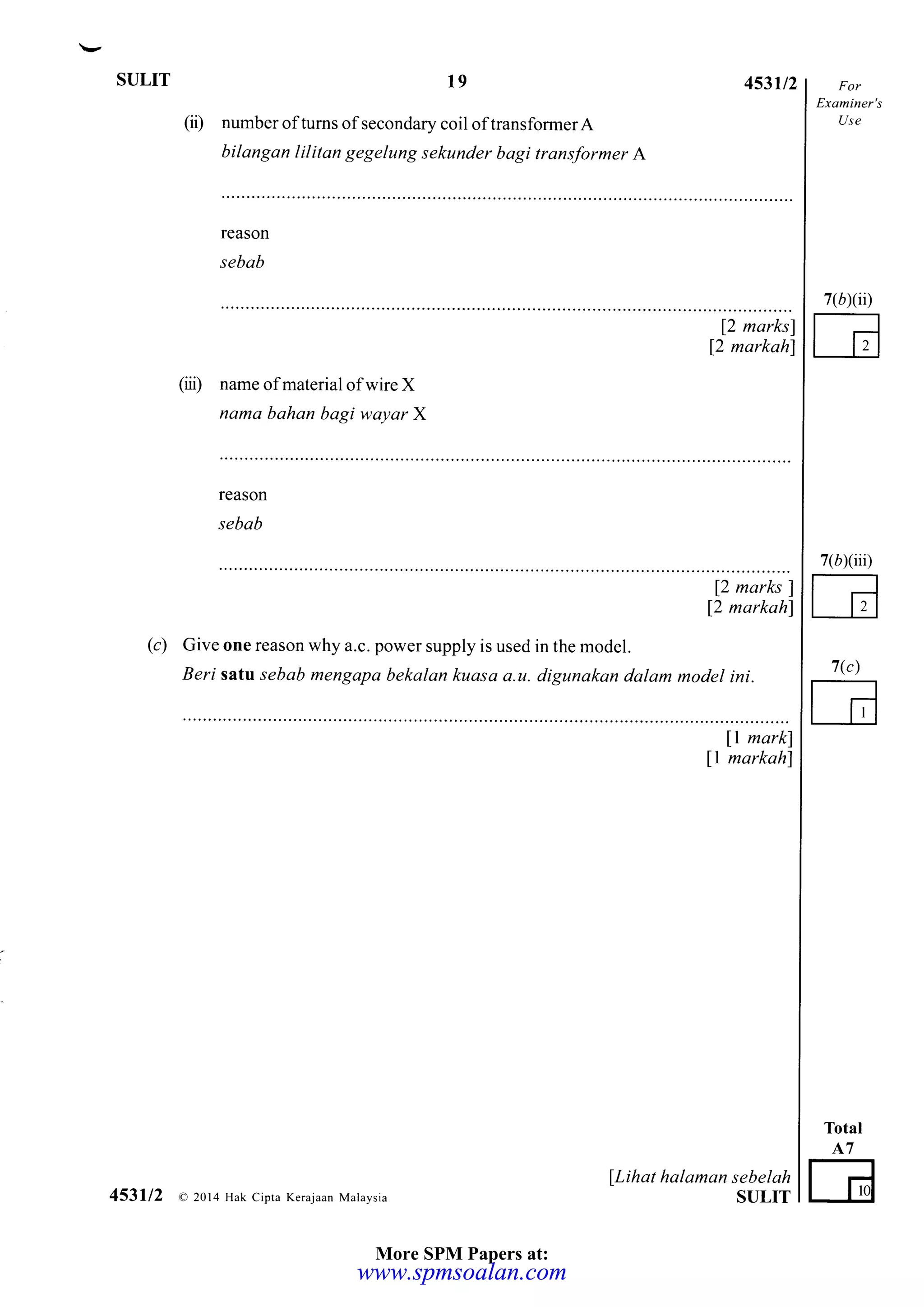 SULIT t9
number oftums ofsecondary coil of transformer A
bilangan lilitan gegelung sekunder bagi transformer A
453,/2
(ii)
Examiner's
Use
Total
A7
G
7(b)(ii)
7(rxiii)
7(")
reason
sebab
12 marksl
[2 markah]
(o name of material of wire X
nama bahan bagi wayar X
reason
sebab
12 marlcs l
12 markahl
(c) Give one reason why a.c. power supply is used in the model.
Beri sata sebab mengapa bekalan kuasa a.u. digunakan dalam model ini.
ll markl
l1 markahl
fLihat halaman sebelah
STJLIT453112 a 2014 Hak Cipta Kemjaan Malaysia
More SPM Papers at:
www.spmsoalan.comwww.spmsoalan.com
 