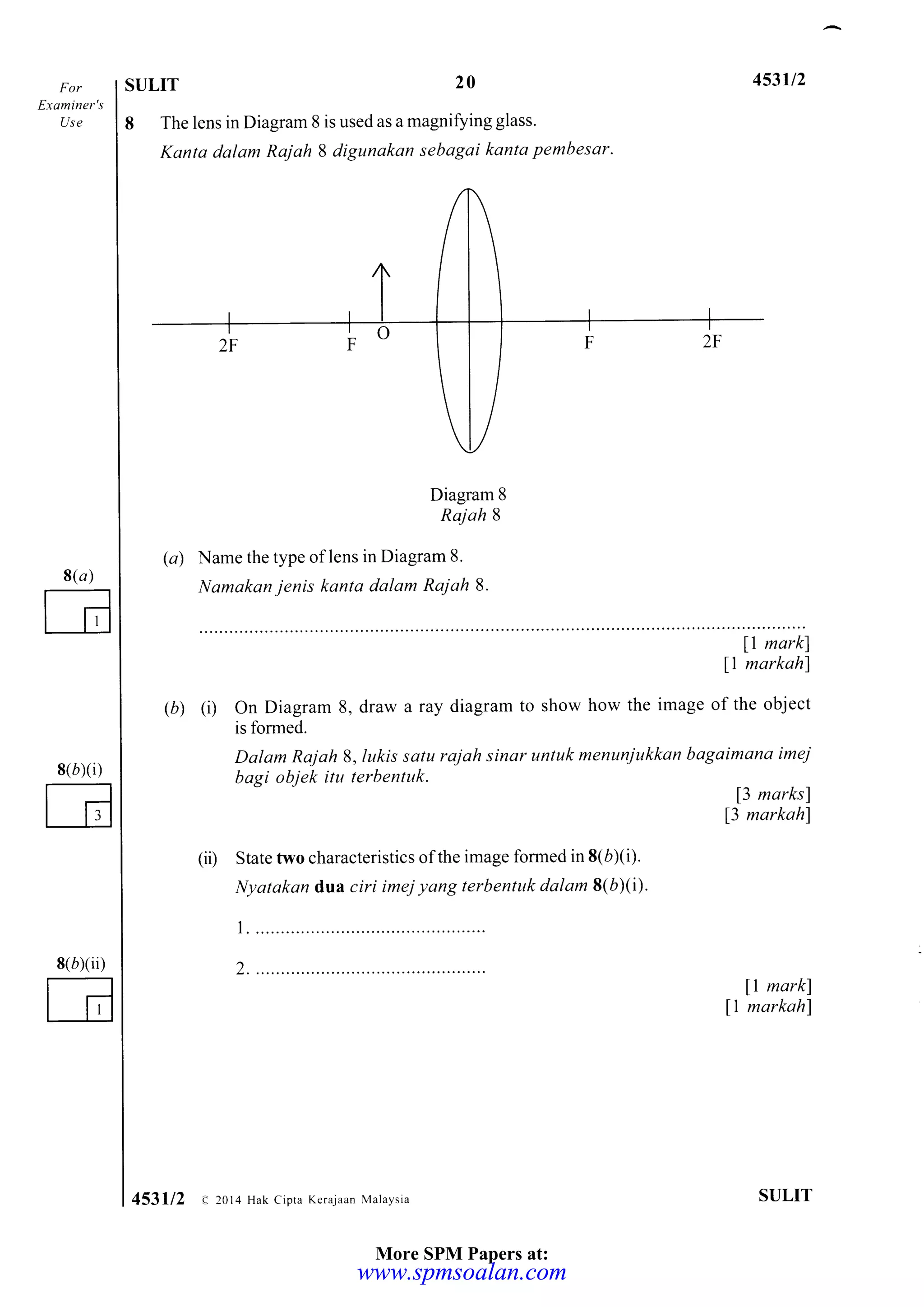 Examiner's
Use
8(r)
E
8(}XD
G
8(bxiD
SULIT 20 453u2
8 The lens in Diagram 8 is used as a magniSing glass.
Kanta dalam Rajah I digunakan sebagai kanta pembesar.
Diagram 8
Rajah 8
(a) Name the type of lens in Diagram 8.
Namakan jenis kanta dalam Rajah8.
11 markl
11 markahl
(r) (i) On Diagram 8, draw a ray diagram to show how the image of the object
is formed.
Dalam Rajah S,lukis satu rajah sinar untuk menunjukkan bagaimana imej
bagi objek itu terbentuk.
13 marksl
13 markah)
(ii) State two characteristics of the image formed in 8(bXi).
Nyatakan dua ciri imej yang terbentuk dalam 8(b)(i).
t. .....................
2 ....................
ll markl
11 markahl
SULIT453112 e,2014 Hak cipta Keraiaan Malaysia
More SPM Papers at:
www.spmsoalan.comwww.spmsoalan.com
 