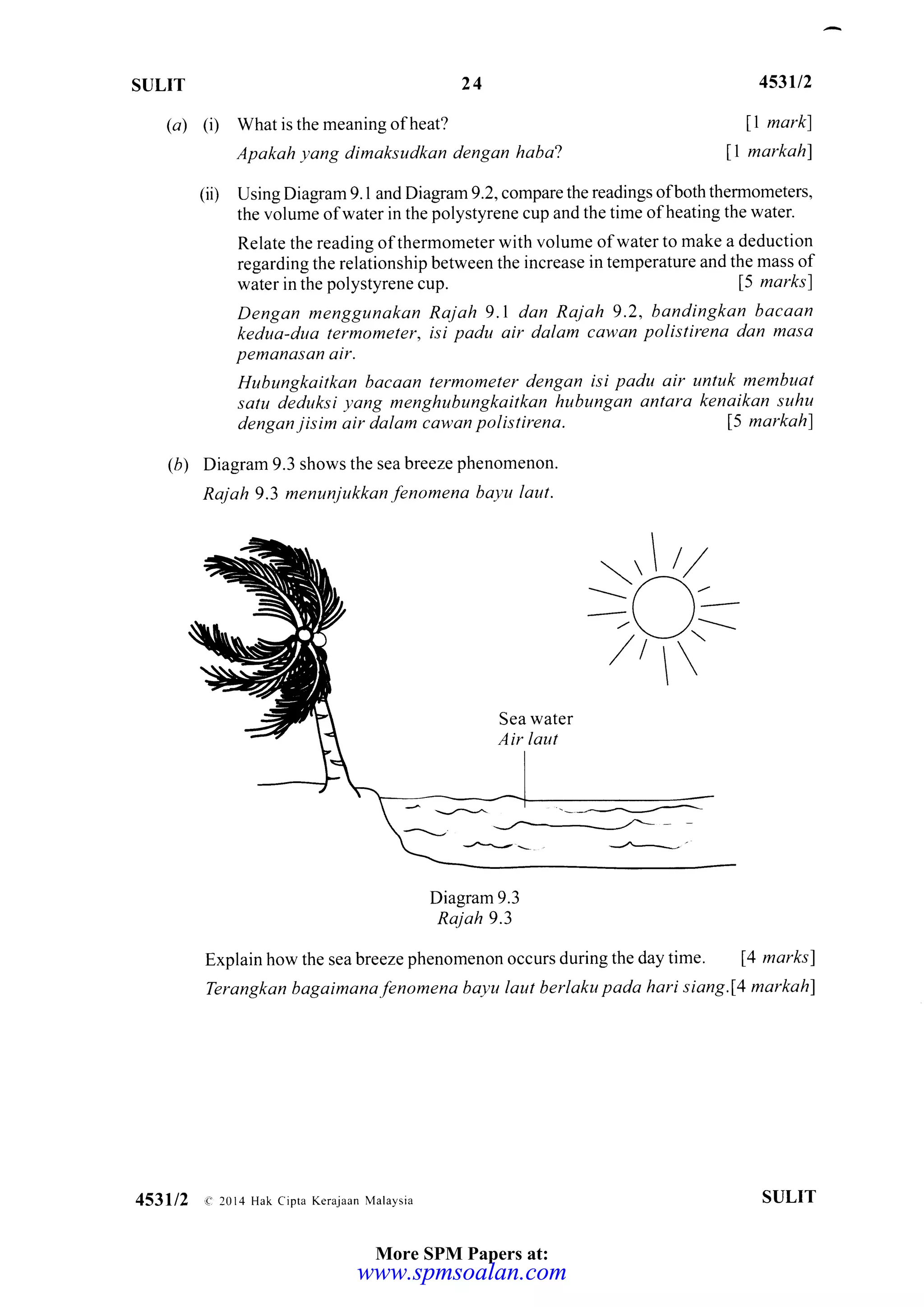 SULIT 24
(a) (i) What is the meaning of heat?
Apakah yang dimaksudkan dengan haba'!
453u2
ll markl
11 markahl
(ii) Using Diagram 9. I and Diagram 9.2, compare the readings ofboth thermometers,
the volume of water in the polystyrene cup and the time of heating the water.
Relate the reading of thermometer with volume of water to make a deduction
regarding the relationship between the increase in temperature and the mass of
water in the polystyrene cup. 15 marks)
Dengan menggunakan Rajah 9.1 dan Rajah 9.2, bandingkan bacaan
kedua-dua termomeler, isi padu air dalam cawan polistirena dan masa
pemanasan air.
Hubungkaitkan bocaan termometer dengan isi padu air untuk membuat
satu deduksi yang menghubungkaitkan hubungan antara kenaikan suhu
dengan jisim air dalam cdwan polistirena. 15 markahl
(b) Diagram 9.3 shows the sea breeze phenomenon.
Rajah 9.3 menunjukkan fenomena bayu laut.
:kl 1-
-,-/r
/tt 
Sea water
Air laut
.----.......,-.--.-,-.
_-/'---,/- - -
Diagram 9.3
Raj ah 9.3
Explain how the sea breeze phenomenon occurs during the day time . 14 marks)
Terangkan bogaimanafenomena bayu laut berlaku pada hari siang.f4 markah)
453112 a- 2014 Hak cipta Keraiaan Malaysia SI,JLIT
More SPM Papers at:
www.spmsoalan.comwww.spmsoalan.com
 
