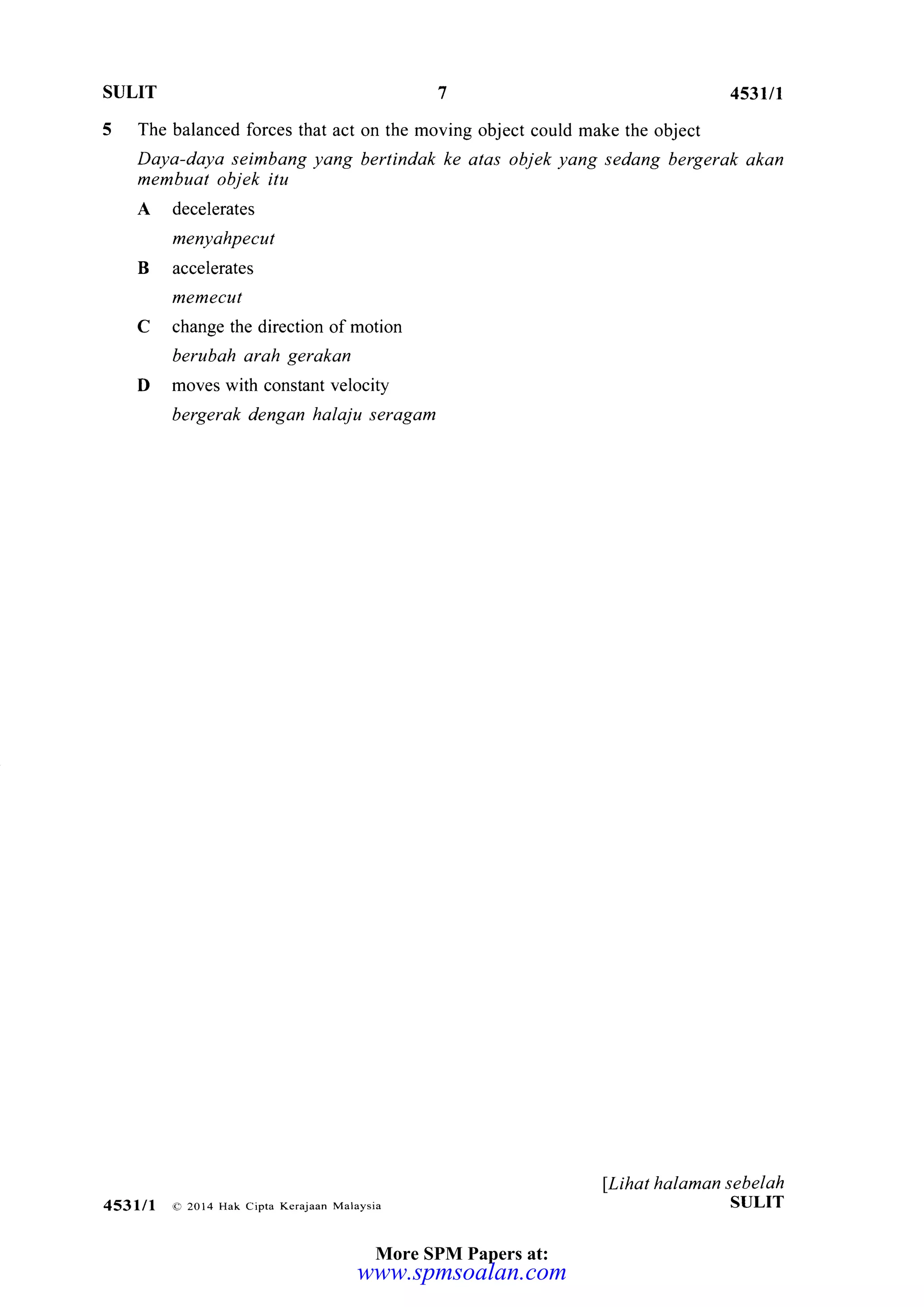 SULIT 7 453III
5 The balanced forces that act on the moving object could make the object
Daya-daya seimbang yang bertindak ke atas objek yang sedang bergerak akan
membuat objek itu
A decelerates
menyahpecut
B accelerates
memecut
C change the direction of motion
berubah arah gerakan
D moves with constant velocity
bergerak dengan halaju seragam
lLihat halaman sebelah
ST]LIT453,.ll o 20l4 Hak cipta Kerajaan Malaysia
More SPM Papers at:
www.spmsoalan.com
 