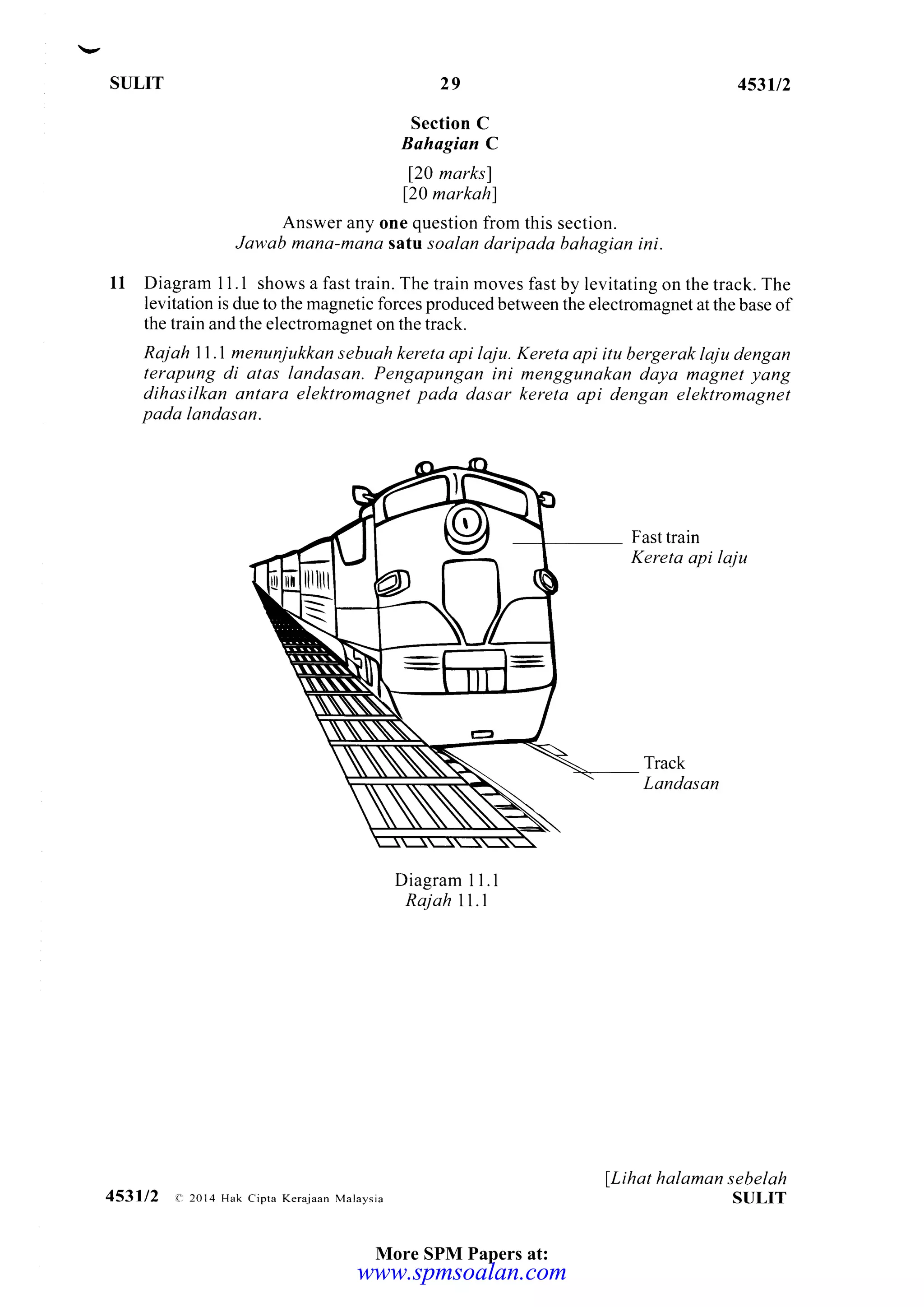 St]LIT 453112
Section C
Bahagian C
120 marks)
120 markahl
Answer any one question from this section.
Jawab mana-mana satu soalan daripada bahagian ini.
11 Diagram I I .1 shows a fast train. The train moves fast by levitating on the track. The
levitation is due to the magnetic forces produced between the electromagnet at the base of
the train and the electromagnet on the track.
Raj ah 11.1 menunjukkan sebuah kereta api laju. Kereta api itu bergerak laju dengan
terapung di alas landasan. Pengapungan ini menggunakan daya mognet yang
dihasilkan antara elektromagnet pada dasar kereta api dengan elektromagnet
pada landasan.
Fast train
Kereta api laju
Track
Landasan
Diagram I 1.1
Rajah 11.1
lLihat halaman sebelah
SIJLIT
29
453112 <:2014 Hak Cipta KeEjaan Malaysia
More SPM Papers at:
www.spmsoalan.comwww.spmsoalan.com
 