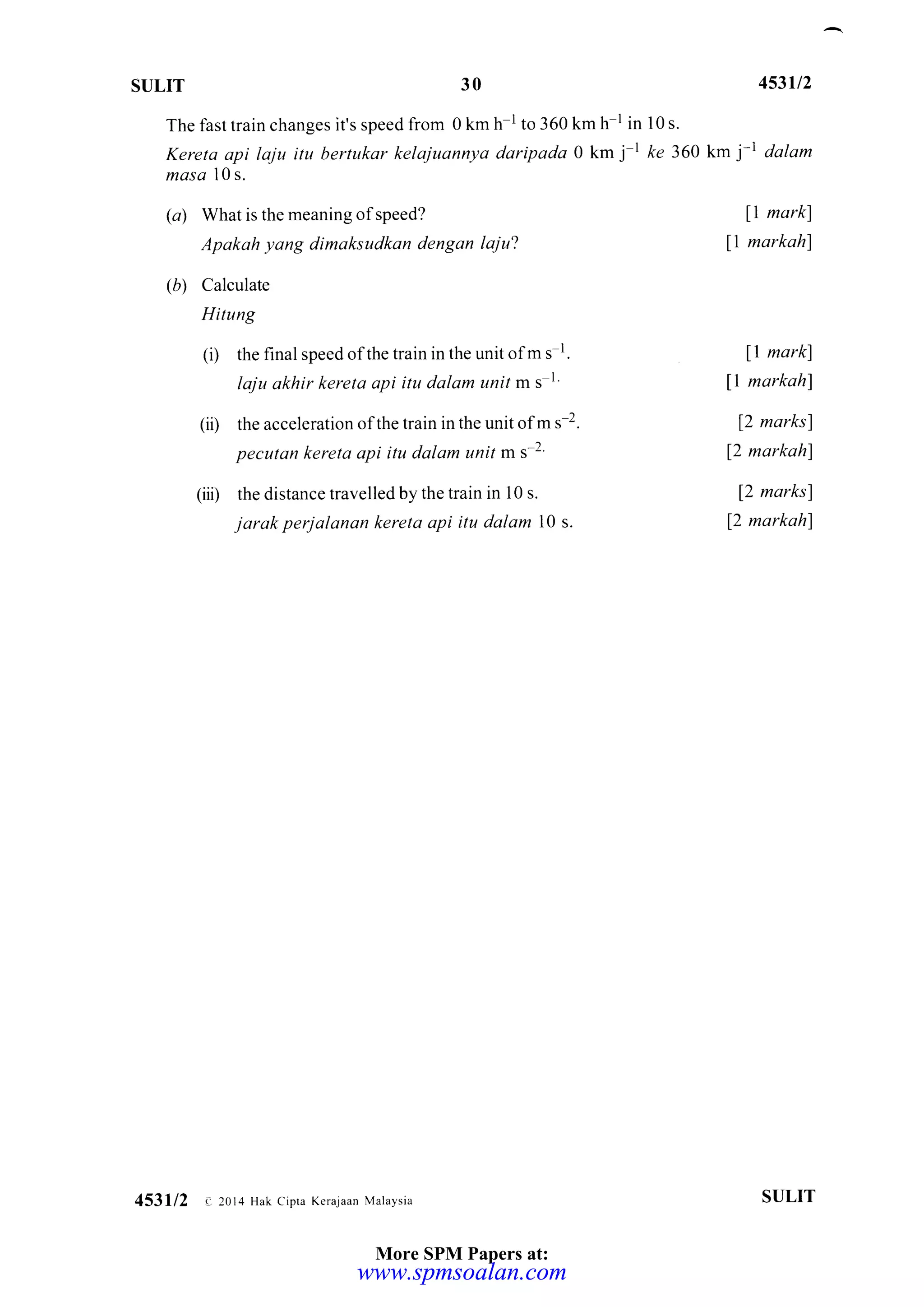 ST]LIT 30 453il2
km j-t dalam
l1 mark)
l1 markahl
11 markl
I markahl
f2 marksf
12 markahl
12 marksl
12 markahl
The fast train changes it's speed from 0 km h-l to 360 km h-l in 10 s.
Kereta api laju itu bertukar kelajuannya daripada 0 km j I fe 360
masa l0 s.
(a) What is the meaning of speed?
Apakah yang dimaksudkan dengan laju'!
(b) Calculate
Hitung
(i) the final speed ofthe train in the unit ofm s l.
laju akhir kereta api itu dalam unit m s 1'
(ii) the acceleration ofthe train in the unit ofm s-2.
pecutdn kereta api itu dalam unit m s-2'
(iii) the distance travelled by the train in 10 s.
jarak perjalanan kereta api itu dalom 10 s.
SULIT453112 e 2014 Hak cipra Kerajaan Malaysia
More SPM Papers at:
www.spmsoalan.comwww.spmsoalan.com
 