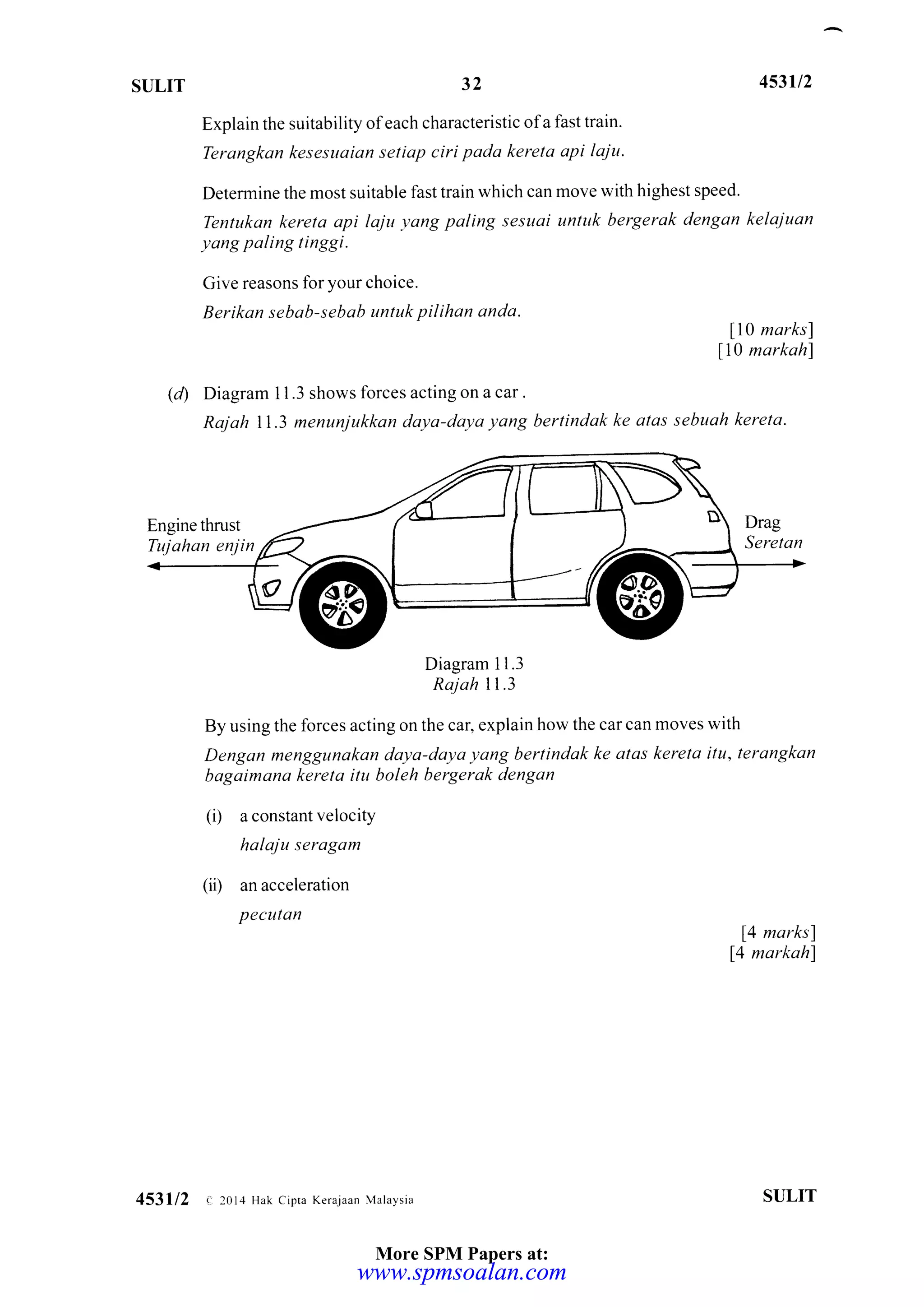 ST]LIT 32
Explain the suitability ofeach characteristic ofa fast train.
Terangkan kesesuaian setiap ciri pada kereta api laju.
453u2
Determine the most suitable fast train which can move with highest speed.
Tentukan kereta api laju yang poling sesuai untuk bergetak dengan kelajuan
yang paling tinggi.
Cive reasons lor your choice.
Berikan sebab-sebab untuk pilihan anda.
ll0 marksl
ll0 markah)
(d) Diagram I 1.3 shows lorces acting on a car.
Rajah ll.3 menunjukkan daya-daya yang bertindak ke atas sebuah kereta'
Diagram 1 1.3
Rajah ll.3
By using the forces acting on the car, explain how the car can moves with
Dengan menggunakan daya-daya yang bertindak ke atas kereta itu, terongkan
bagaimana kereta ilu boleh bergerak dengon
(i) a constant velocity
halaju seragam
(ii) an acceleration
Pecutan
14 marks)
14 markahf
SULIT453112 c- 2014 Hak cipra Kerajaan Malaysia
More SPM Papers at:
www.spmsoalan.comwww.spmsoalan.com
 