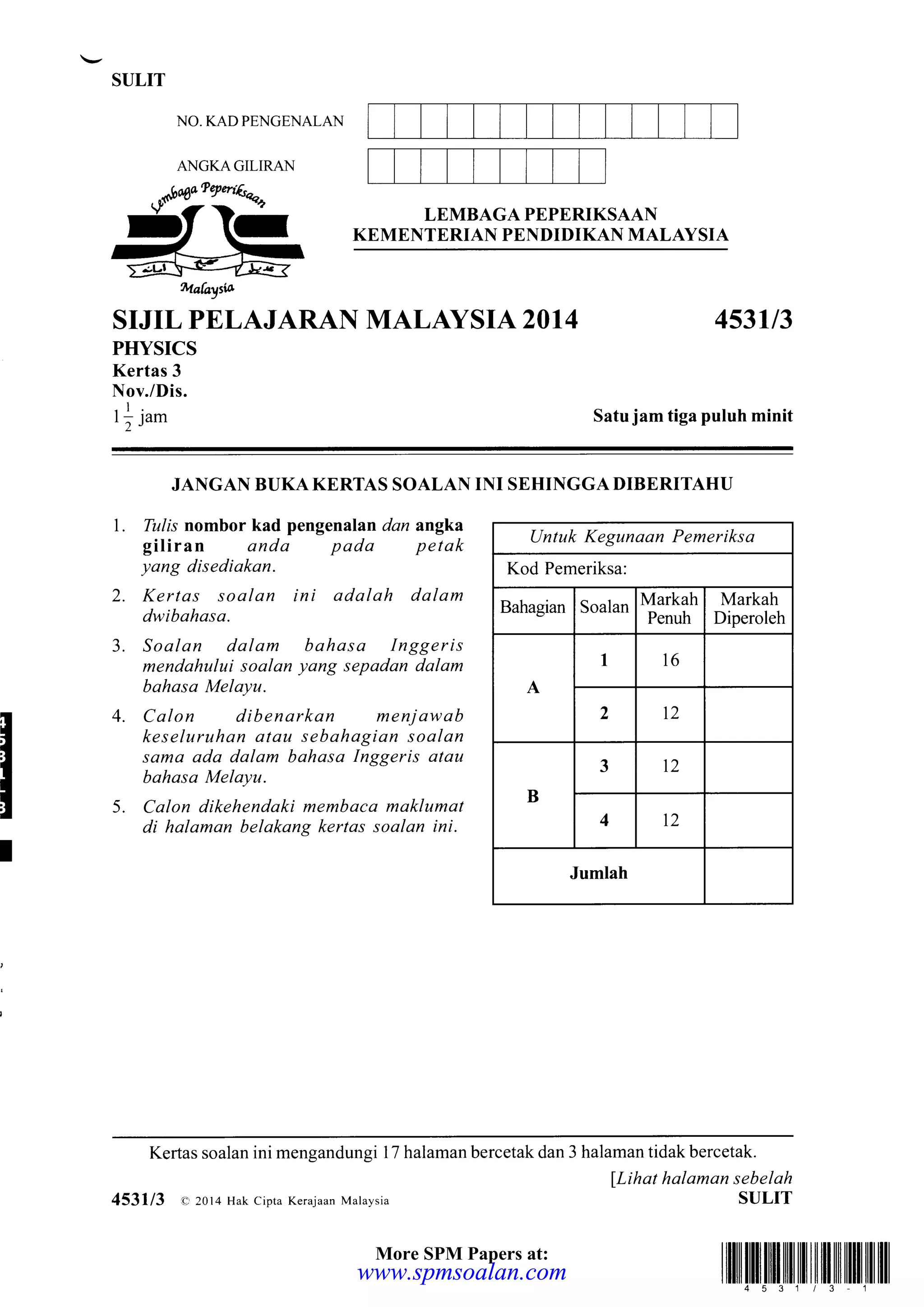 SULIT
NO. KAD PENGENALAN
ANGKAGILIRAN
S"- *,,,.+Bffii"SiB1Bffff$flLAysrA
---
ffi Uobytu
SIJIL PELAJARAN MALAYSIA 2014 453113
PHYSICS
Kertas 3
Nov./Dis.
_l
tlJam Satu jam tiga puluh minit
JANGAN BUKA KERTAS SOALAN INI SEHINGGA DIBERITAHU
T
l. Tulis nombor kad pengenalan dan angka
giliran anda pada petak
yang disediakan.
2. Kertas soalan ini adalah dalam
dwibahasa.
Soalan dalam bahasa Inggeris
mendahului soalan yang sepadan dalam
bahasa Melayu.
Calon dibenarkan menjawab
keseluruhan atau sebahagian soalan
sama ada dalam bahasa Inggeris atau
bahasa Melayu.
Calon dikehendaki membaca maklumat
di halaman belakang kertas soalan ini.
4.
3.
5.
Untuk Kegunaan Pemeriksa
Kod Pemeriksa:
Bahagian Soalan
Markah
Penuh
Markah
Diperoleh
A
I 16
, 12
B
3 t2
4 12
Jumlah
Kertas soalan ini mengandungi 17 halaman bercetak dan 3 halaman tidak bercetak.
lLihat halaman sebelah
SULIT
illlilltillillilutililililtilffiilil|l]4 53113 1
4531/3 o 2014 Hak cipta Kerajaan Malaysia
More SPM Papers at:
www.spmsoalan.comwww.spmsoalan.com
 