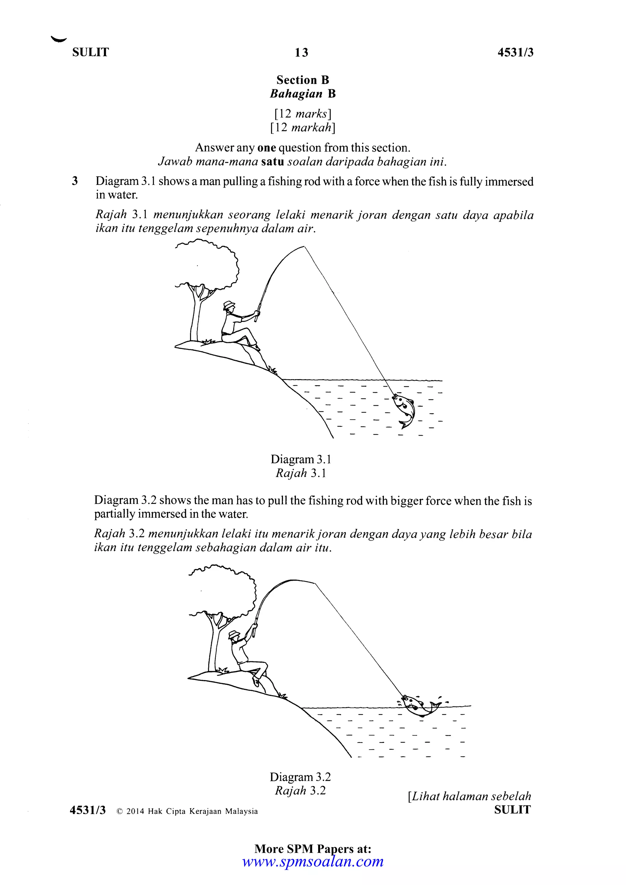 SULIT 453U3
Section B
Bahagian B
112 marksl
ll2 narkahl
Answer any one question from this section.
Jawab mana-mana sattl soalan daripada bahagian ini.
Diagmm 3.1 shows a man pulling a fishing rod with a force when the fish is fully immened
in water.
Raj ah 3.I menunjukkan seorang lelaki menarik joran dengan satu daya apabila
ikan itu tenggelam sepenuhnya dalam air.
Diagram 3.1
Rajah 3.1
Diagram 3.2 shows the man has to pull the fishing rod with bigger force when the fish is
partially immersed in the water.
Rajah 3.2 menunjukkan lelaki itu menarikjoran dengan daya yang lebih besar bila
ikan itu tenggelam sebahagian dalam air itu.
Diagram3.2
Rajah 3.2
lLihat halaman sebelah
SULIT
13
453113 a 20l4 Hak cipta Kerajaan Malaysia
More SPM Papers at:
www.spmsoalan.comwww.spmsoalan.com
 