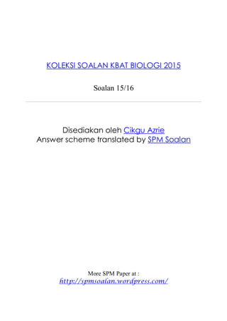 KOLEKSI SOALAN KBAT BIOLOGI 2015
Soalan 15/16
Disediakan oleh Cikgu Azrie
Answer scheme translated by SPM Soalan
More SPM Paper at :
http://spmsoalan.wordpress.com/
 