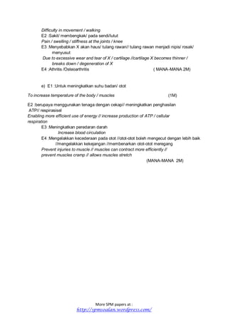 More SPM papers at :
http://spmsoalan.wordpress.com/
Difficulty in movement / walking
E2 :Sakit/ membengkak/ pada sendi/lutut
Pain / swelling / stiffness at the joints / knee
E3 :Menyebabkan X akan haus/ tulang rawan// tulang rawan menjadi nipis/ rosak/
menyusut
Due to excessive wear and tear of X / cartilage //cartilage X becomes thinner /
breaks down / degeneration of X
E4 :Athritis /Osteoarthritis ( MANA-MANA 2M)
e) E1 :Untuk meningkatkan suhu badan/ otot
To increase temperature of the body / muscles (1M)
E2 :berupaya menggunakan tenaga dengan cekap// meningkatkan penghasilan
ATP// respirasisel
Enabling more efficient use of energy // increase production of ATP / cellular
respiration
E3 :Meningkatkan peredaran darah
Increase blood circulation
E4 :Mengelakkan kecederaan pada otot //otot-otot boleh mengecut dengan lebih baik
//mengelakkan kekejangan //membenarkan otot-otot meregang
Prevent injuries to muscle // muscles can contract more efficiently //
prevent muscles cramp // allows muscles stretch
(MANA-MANA 2M)
 