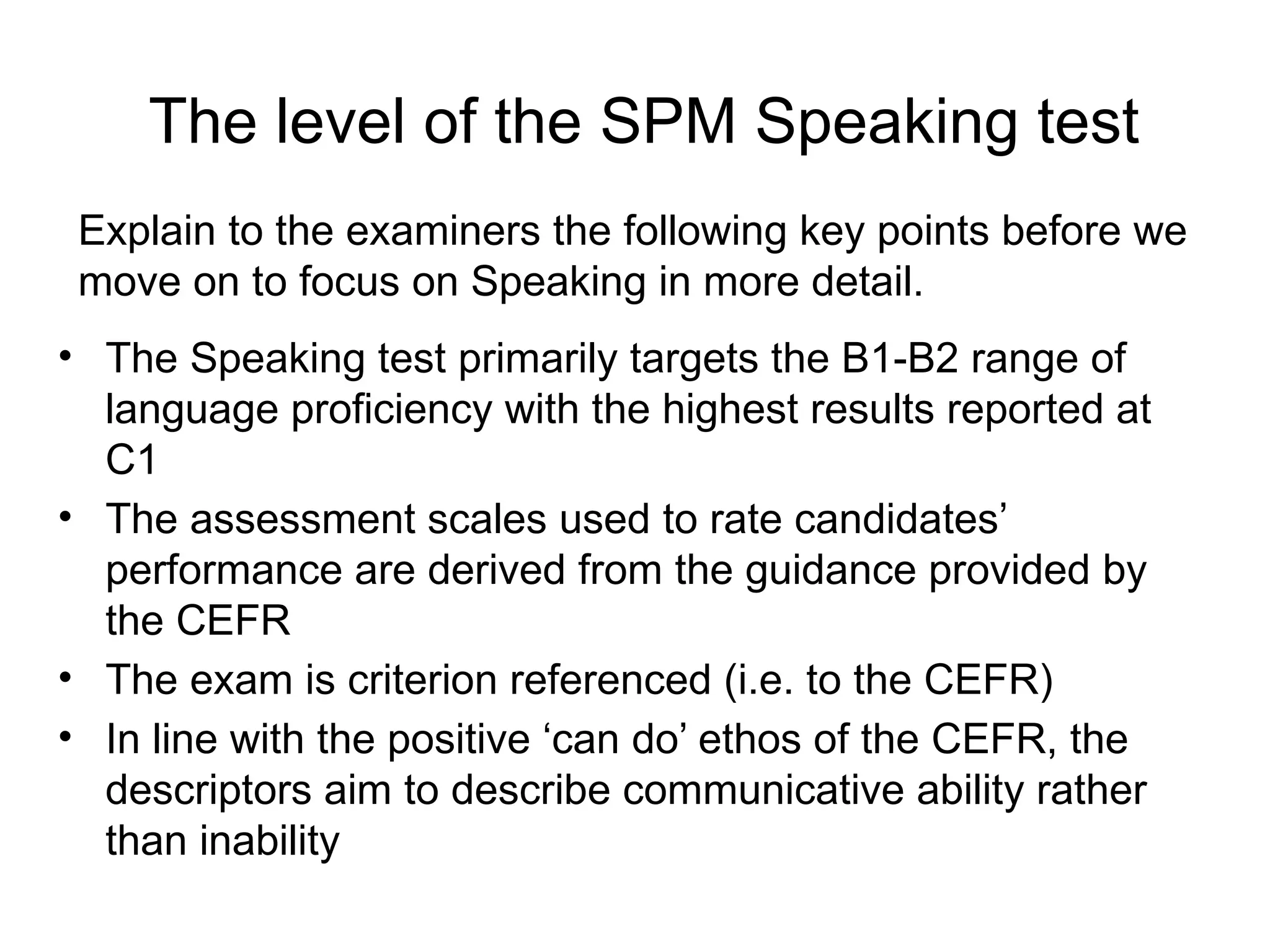 The level of the SPM Speaking test
• The Speaking test primarily targets the B1-B2 range of
language proficiency with the highest results reported at
C1
• The assessment scales used to rate candidates’
performance are derived from the guidance provided by
the CEFR
• The exam is criterion referenced (i.e. to the CEFR)
• In line with the positive ‘can do’ ethos of the CEFR, the
descriptors aim to describe communicative ability rather
than inability
Explain to the examiners the following key points before we
move on to focus on Speaking in more detail.
 