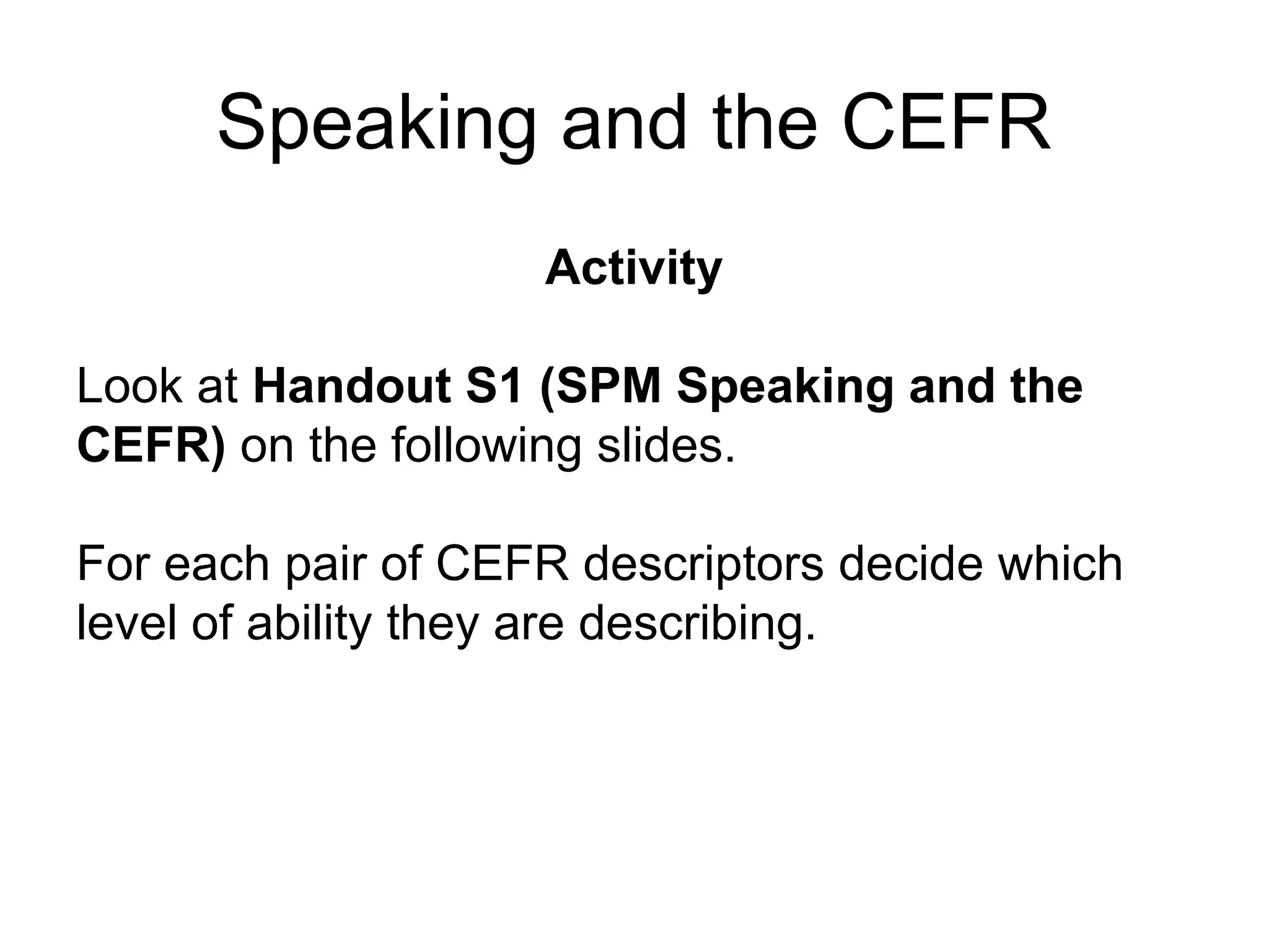 Speaking and the CEFR
Activity
Look at Handout S1 (SPM Speaking and the
CEFR) on the following slides.
For each pair of CEFR descriptors decide which
level of ability they are describing.
 