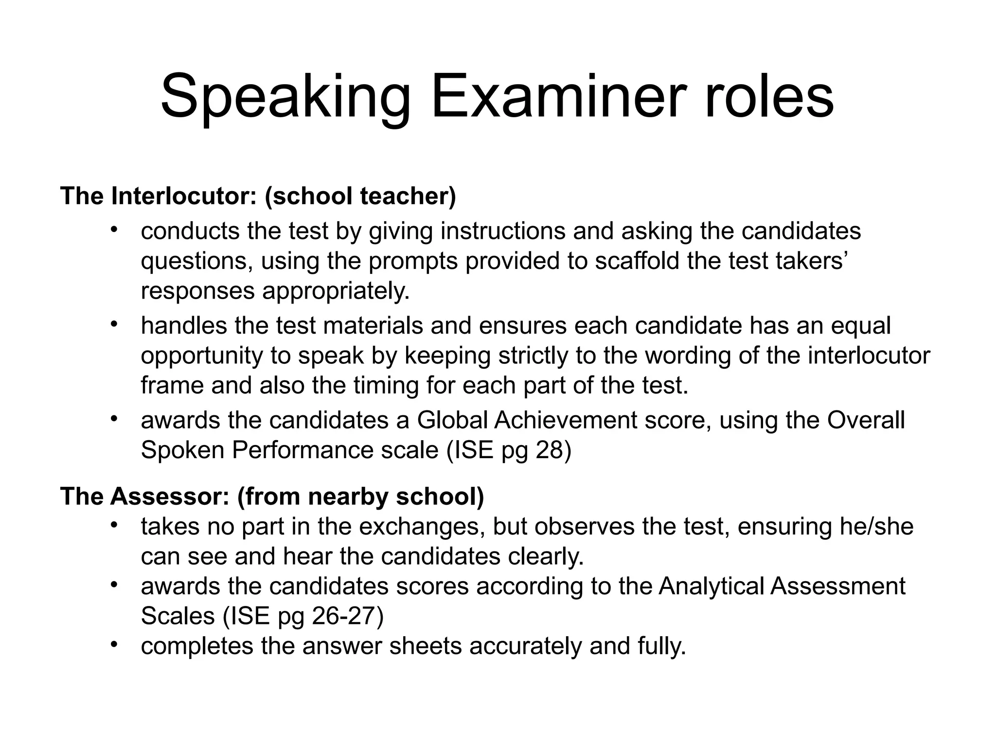 Speaking Examiner roles
The Interlocutor: (school teacher)
• conducts the test by giving instructions and asking the candidates
questions, using the prompts provided to scaffold the test takers’
responses appropriately.
• handles the test materials and ensures each candidate has an equal
opportunity to speak by keeping strictly to the wording of the interlocutor
frame and also the timing for each part of the test.
• awards the candidates a Global Achievement score, using the Overall
Spoken Performance scale (ISE pg 28)
The Assessor: (from nearby school)
• takes no part in the exchanges, but observes the test, ensuring he/she
can see and hear the candidates clearly.
• awards the candidates scores according to the Analytical Assessment
Scales (ISE pg 26-27)
• completes the answer sheets accurately and fully.
 