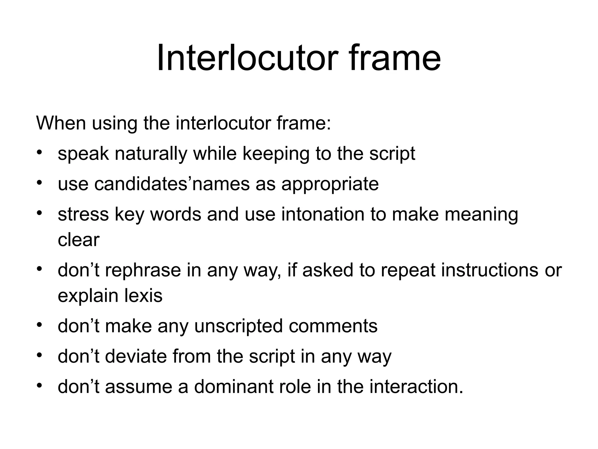 Interlocutor frame
When using the interlocutor frame:
• speak naturally while keeping to the script
• use candidates’names as appropriate
• stress key words and use intonation to make meaning
clear
• don’t rephrase in any way, if asked to repeat instructions or
explain lexis
• don’t make any unscripted comments
• don’t deviate from the script in any way
• don’t assume a dominant role in the interaction.
 