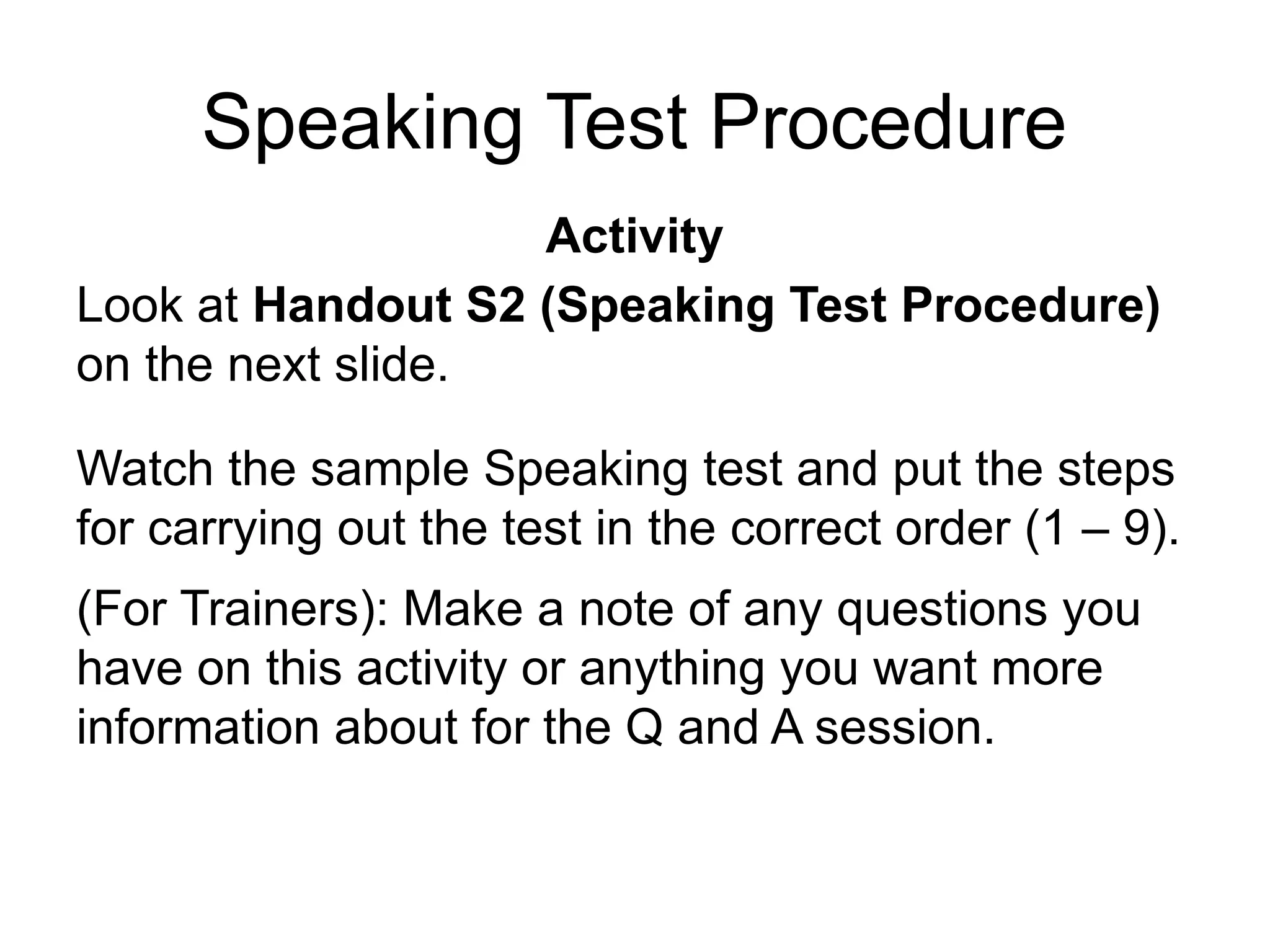 Speaking Test Procedure
Activity
Look at Handout S2 (Speaking Test Procedure)
on the next slide.
Watch the sample Speaking test and put the steps
for carrying out the test in the correct order (1 – 9).
(For Trainers): Make a note of any questions you
have on this activity or anything you want more
information about for the Q and A session.
 