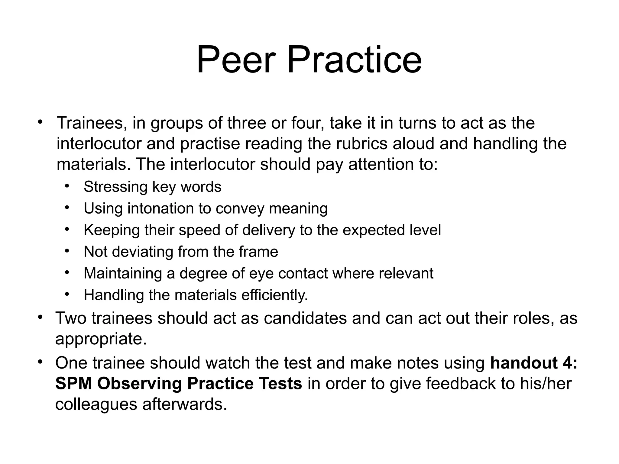 Peer Practice
• Trainees, in groups of three or four, take it in turns to act as the
interlocutor and practise reading the rubrics aloud and handling the
materials. The interlocutor should pay attention to:
• Stressing key words
• Using intonation to convey meaning
• Keeping their speed of delivery to the expected level
• Not deviating from the frame
• Maintaining a degree of eye contact where relevant
• Handling the materials efficiently.
• Two trainees should act as candidates and can act out their roles, as
appropriate.
• One trainee should watch the test and make notes using handout 4:
SPM Observing Practice Tests in order to give feedback to his/her
colleagues afterwards.
 
