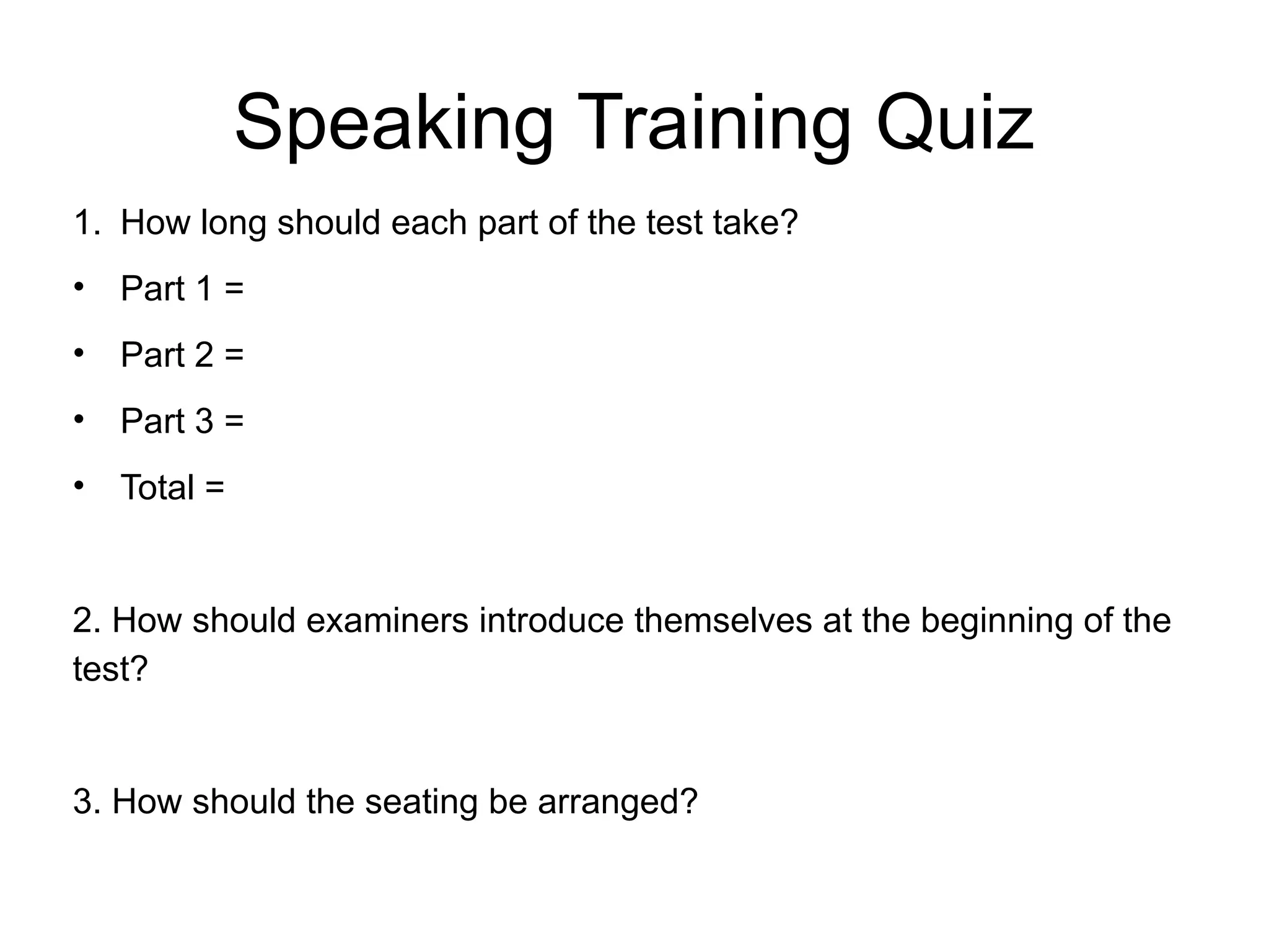 Speaking Training Quiz
1. How long should each part of the test take?
• Part 1 =
• Part 2 =
• Part 3 =
• Total =
2. How should examiners introduce themselves at the beginning of the
test?
3. How should the seating be arranged?
 