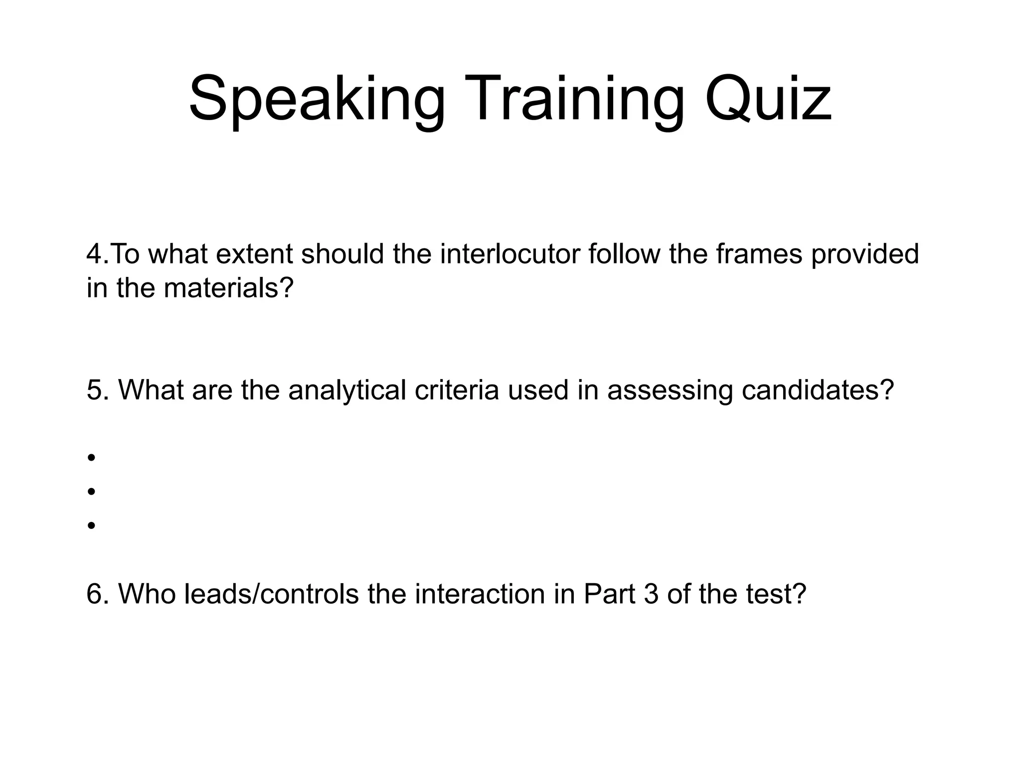 Speaking Training Quiz
4.To what extent should the interlocutor follow the frames provided
in the materials?
5. What are the analytical criteria used in assessing candidates?
•
•
•
6. Who leads/controls the interaction in Part 3 of the test?
 