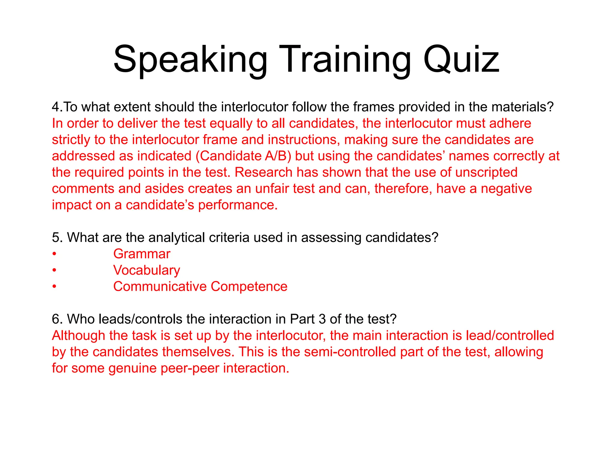 Speaking Training Quiz
4.To what extent should the interlocutor follow the frames provided in the materials?
In order to deliver the test equally to all candidates, the interlocutor must adhere
strictly to the interlocutor frame and instructions, making sure the candidates are
addressed as indicated (Candidate A/B) but using the candidates’ names correctly at
the required points in the test. Research has shown that the use of unscripted
comments and asides creates an unfair test and can, therefore, have a negative
impact on a candidate’s performance.
5. What are the analytical criteria used in assessing candidates?
• Grammar
• Vocabulary
• Communicative Competence
6. Who leads/controls the interaction in Part 3 of the test?
Although the task is set up by the interlocutor, the main interaction is lead/controlled
by the candidates themselves. This is the semi-controlled part of the test, allowing
for some genuine peer-peer interaction.
 