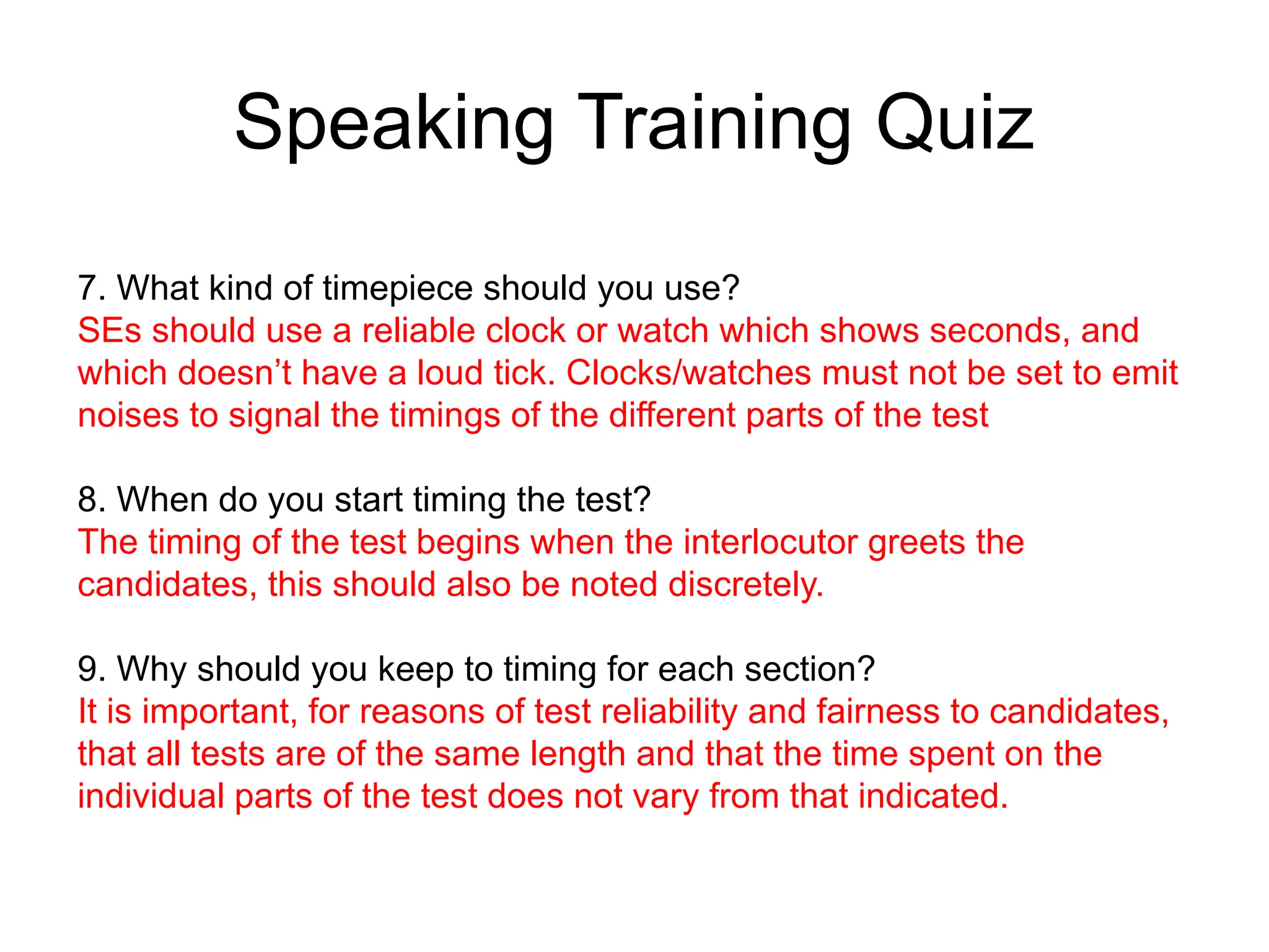 Speaking Training Quiz
7. What kind of timepiece should you use?
SEs should use a reliable clock or watch which shows seconds, and
which doesn’t have a loud tick. Clocks/watches must not be set to emit
noises to signal the timings of the different parts of the test
8. When do you start timing the test?
The timing of the test begins when the interlocutor greets the
candidates, this should also be noted discretely.
9. Why should you keep to timing for each section?
It is important, for reasons of test reliability and fairness to candidates,
that all tests are of the same length and that the time spent on the
individual parts of the test does not vary from that indicated.
 