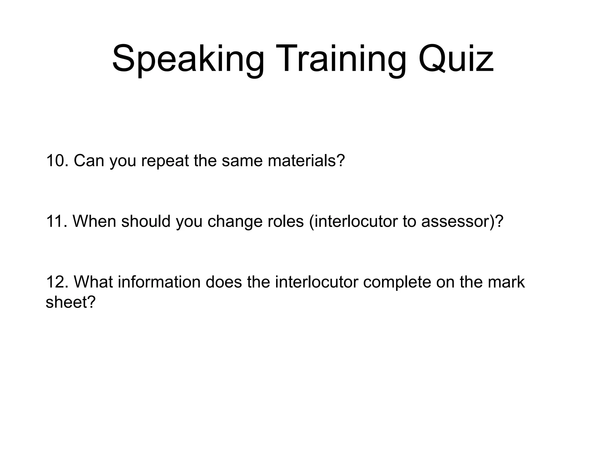 Speaking Training Quiz
10. Can you repeat the same materials?
11. When should you change roles (interlocutor to assessor)?
12. What information does the interlocutor complete on the mark
sheet?
 