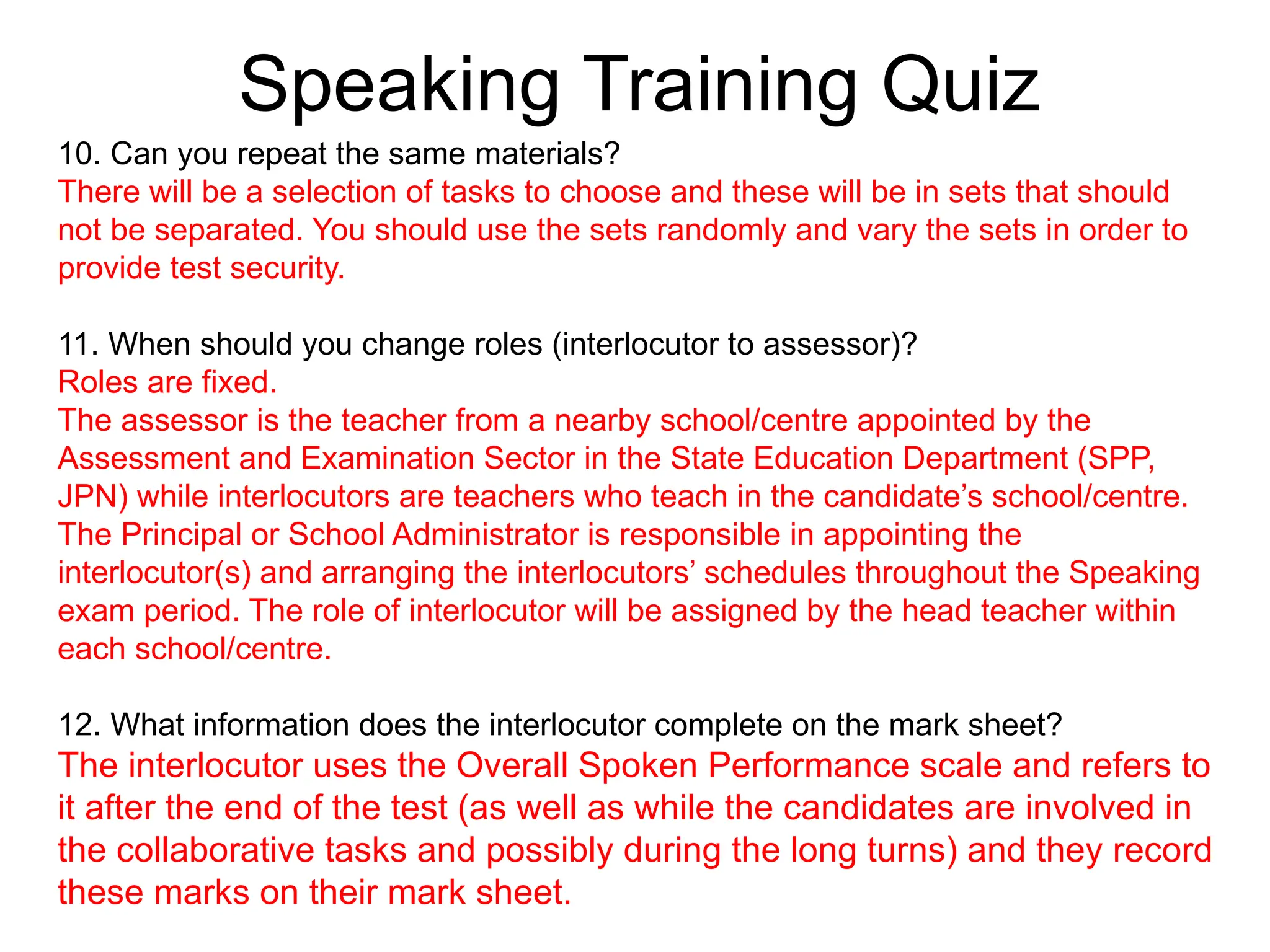 Speaking Training Quiz
10. Can you repeat the same materials?
There will be a selection of tasks to choose and these will be in sets that should
not be separated. You should use the sets randomly and vary the sets in order to
provide test security.
11. When should you change roles (interlocutor to assessor)?
Roles are fixed.
The assessor is the teacher from a nearby school/centre appointed by the
Assessment and Examination Sector in the State Education Department (SPP,
JPN) while interlocutors are teachers who teach in the candidate’s school/centre.
The Principal or School Administrator is responsible in appointing the
interlocutor(s) and arranging the interlocutors’ schedules throughout the Speaking
exam period. The role of interlocutor will be assigned by the head teacher within
each school/centre.
12. What information does the interlocutor complete on the mark sheet?
The interlocutor uses the Overall Spoken Performance scale and refers to
it after the end of the test (as well as while the candidates are involved in
the collaborative tasks and possibly during the long turns) and they record
these marks on their mark sheet.
 