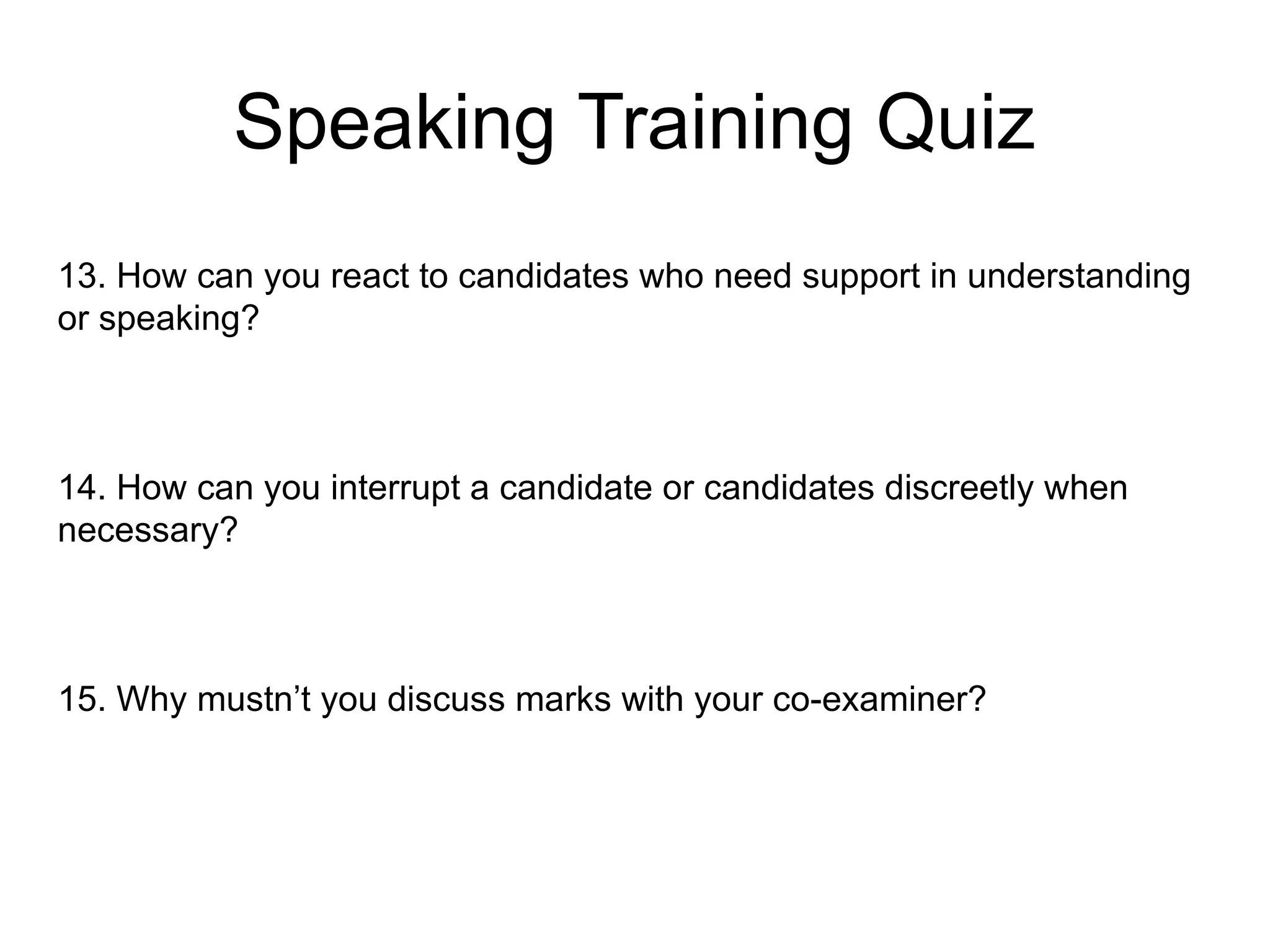 Speaking Training Quiz
13. How can you react to candidates who need support in understanding
or speaking?
14. How can you interrupt a candidate or candidates discreetly when
necessary?
15. Why mustn’t you discuss marks with your co-examiner?
 